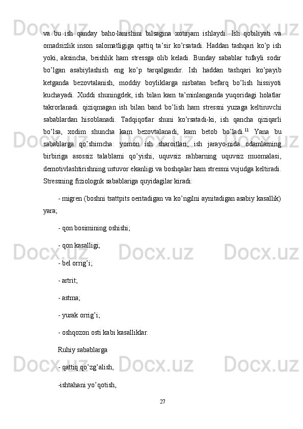 va   bu   ish   qanday   baho-lanishini   bilsagina   xotirjam   ishlaydi.   Ish   qobiliyati   va
omadsizlik   inson   salomatligiga   qattiq   ta’sir   ko’rsatadi.   Haddan   tashqari   ko’p   ish
yoki,   aksincha,   beishlik   ham   stressga   olib   keladi.   Bunday   sabablar   tufayli   sodir
bo’lgan   asabiylashish   eng   ko’p   tarqalgandir.   Ish   haddan   tashqari   ko’payib
ketganda   bezovtalanish,   moddiy   boyliklarga   nisbatan   befarq   bo’lish   hissiyoti
kuchayadi.   Xuddi   shuningdek,   ish   bilan   kam   ta’minlanganda   yuqoridagi   holatlar
takrorlanadi.   qiziqmagan   ish   bilan   band   bo’lish   ham   stressni   yuzaga   keltiruvchi
sabablardan   hisoblanadi.   Tadqiqotlar   shuni   ko’rsatadi-ki,   ish   qancha   qiziqarli
bo’lsa,   xodim   shuncha   kam   bezovtalanadi,   kam   betob   bo’ladi. 11
  Yana   bu
sabablarga   qo’shimcha:   yomon   ish   sharoitlari,   ish   jarayo-nida   odamlarning
birbiriga   asossiz   talablarni   qo’yishi,   uquvsiz   rahbarning   uquvsiz   muomalasi,
demotivlashtirishning ustuvor ekanligi va boshqalar ham stressni vujudga keltiradi.
Stressning fiziolognk sabablariga quyidagilar kiradi: 
- migren (boshni tsattpits oeritadigan va ko’ngilni aynitadigan asabiy kasallik)
yara; 
- qon bosimining oshishi; 
- qon kasalligi; 
- bel orrig’i; 
- artrit; 
- astma; 
- yurak orrig’i; 
- oshqozon osti kabi kasalliklar. 
Ruhiy sabablarga 
- qattiq qo’zg’alish, 
-ishtahani yo’qotish, 
27 