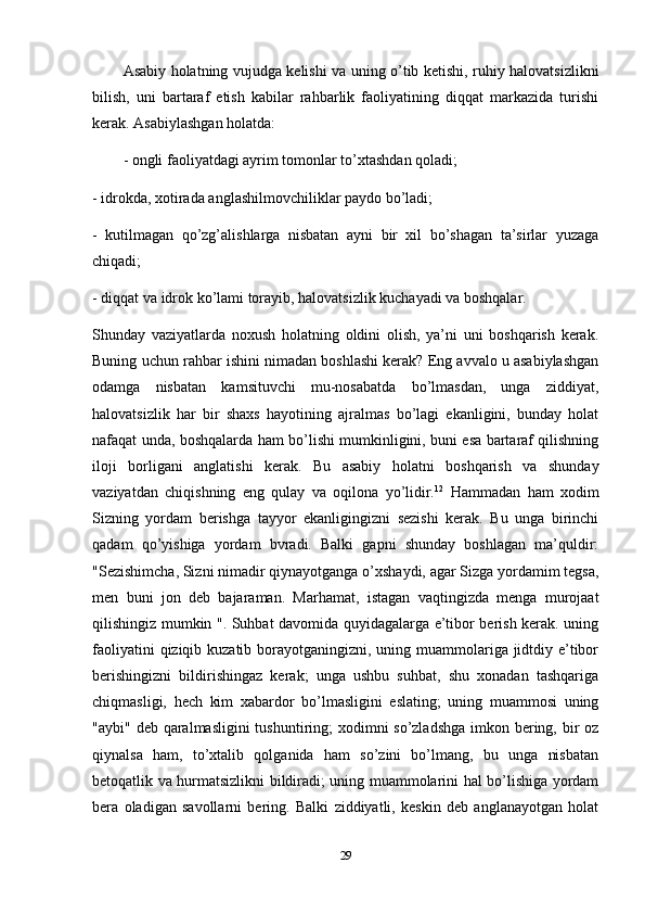 Asabiy holatning vujudga kelishi va uning o’tib ketishi, ruhiy halovatsizlikni
bilish,   uni   bartaraf   etish   kabilar   rahbarlik   faoliyatining   diqqat   markazida   turishi
kerak. Asabiylashgan holatda: 
- ongli faoliyatdagi ayrim tomonlar to’xtashdan qoladi;
- idrokda, xotirada anglashilmovchiliklar paydo bo’ladi; 
-   kutilmagan   qo’zg’alishlarga   nisbatan   ayni   bir   xil   bo’shagan   ta’sirlar   yuzaga
chiqadi; 
- diqqat va idrok ko’lami torayib, halovatsizlik kuchayadi va boshqalar. 
Shunday   vaziyatlarda   noxush   holatning   oldini   olish,   ya’ni   uni   boshqarish   kerak.
Buning uchun rahbar ishini nimadan boshlashi kerak? Eng avvalo u asabiylashgan
odamga   nisbatan   kamsituvchi   mu-nosabatda   bo’lmasdan,   unga   ziddiyat,
halovatsizlik   har   bir   shaxs   hayotining   ajralmas   bo’lagi   ekanligini,   bunday   holat
nafaqat unda, boshqalarda ham bo’lishi mumkinligini, buni esa bartaraf qilishning
iloji   borligani   anglatishi   kerak.   Bu   asabiy   holatni   boshqarish   va   shunday
vaziyatdan   chiqishning   eng   qulay   va   oqilona   yo’lidir. 12
  Hammadan   ham   xodim
Sizning   yordam   berishga   tayyor   ekanligingizni   sezishi   kerak.   Bu   unga   birinchi
qadam   qo’yishiga   yordam   bvradi.   Balki   gapni   shunday   boshlagan   ma’quldir:
"Sezishimcha, Sizni nimadir qiynayotganga o’xshaydi, agar Sizga yordamim tegsa,
men   buni   jon   deb   bajaraman.   Marhamat,   istagan   vaqtingizda   menga   murojaat
qilishingiz mumkin ". Suhbat davomida quyidagalarga e’tibor berish kerak. uning
faoliyatini  qiziqib kuzatib borayotganingizni, uning muammolariga jidtdiy e’tibor
berishingizni   bildirishingaz   kerak;   unga   ushbu   suhbat,   shu   xonadan   tashqariga
chiqmasligi,   hech   kim   xabardor   bo’lmasligini   eslating;   uning   muammosi   uning
"aybi" deb qaralmasligini  tushuntiring; xodimni so’zladshga  imkon bering, bir oz
qiynalsa   ham,   to’xtalib   qolganida   ham   so’zini   bo’lmang,   bu   unga   nisbatan
betoqatlik va hurmatsizlikni bildiradi; uning muammolarini hal bo’lishiga yordam
bera   oladigan   savollarni   bering.   Balki   ziddiyatli,   keskin   deb   anglanayotgan   holat
29 