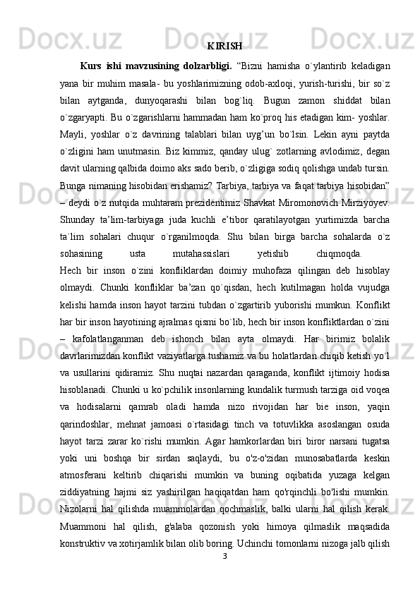 KIRISH
Kurs   ishi   mavzusining   dolzarbligi.   “Bizni   hamisha   o`ylantirib   keladigan
yana   bir   muhim   masala-   bu   yoshlarimizning   odob-axloqi,   yurish-turishi,   bir   so`z
bilan   aytganda,   dunyoqarashi   bilan   bog`liq.   Bugun   zamon   shiddat   bilan
o`zgaryapti. Bu o`zgarishlarni hammadan ham ko`proq his etadigan kim- yoshlar.
Mayli,   yoshlar   o`z   davrining   talablari   bilan   uyg’un   bo`lsin.   Lekin   ayni   paytda
o`zligini   ham   unutmasin.   Biz   kimmiz,   qanday   ulug`   zotlarning   avlodimiz,   degan
davit ularning qalbida doimo aks sado berib, o`zligiga sodiq qolishga undab tursin.
Bunga nimaning hisobidan erishamiz? Tarbiya, tarbiya va faqat tarbiya hisobidan”
– deydi o`z nutqida muhtaram prezidentimiz Shavkat Miromonovich Mirziyoyev.
Shunday   ta’lim-tarbiyaga   juda   kuchli   e’tibor   qaratilayotgan   yurtimizda   barcha
ta`lim   sohalari   chuqur   o`rganilmoqda.   Shu   bilan   birga   barcha   sohalarda   o`z
sohasining   usta   mutahassislari   yetishib   chiqmoqda.  
Hech   bir   inson   o`zini   konfliklardan   doimiy   muhofaza   qilingan   deb   hisoblay
olmaydi.   Chunki   konfliklar   ba’zan   qo`qisdan,   hech   kutilmagan   holda   vujudga
kelishi  hamda  inson   hayot   tarzini   tubdan  o`zgartirib  yuborishi  mumkun.  Konflikt
har bir inson hayotining ajralmas qismi bo`lib, hech bir inson konfliktlardan o`zini
–   kafolatlanganman   deb   ishonch   bilan   ayta   olmaydi.   Har   birimiz   bolalik
davrlarimizdan konflikt vaziyatlarga tushamiz va bu holatlardan chiqib ketish yo`l
va   usullarini   qidiramiz.   Shu   nuqtai   nazardan   qaraganda,   konflikt   ijtimoiy   hodisa
hisoblanadi. Chunki u ko`pchilik insonlarning kundalik turmush tarziga oid voqea
va   hodisalarni   qamrab   oladi   hamda   nizo   rivojidan   har   bie   inson,   yaqin
qarindoshlar,   mehnat   jamoasi   o`rtasidagi   tinch   va   totuvlikka   asoslangan   osuda
hayot   tarzi   zarar   ko`rishi   mumkin.   Agar   hamkorlardan   biri   biror   narsani   tugatsa
yoki   uni   boshqa   bir   sirdan   saqlaydi,   bu   o'z-o'zidan   munosabatlarda   keskin
atmosferani   keltirib   chiqarishi   mumkin   va   buning   oqibatida   yuzaga   kelgan
ziddiyatning   hajmi   siz   yashirilgan   haqiqatdan   ham   qo'rqinchli   bo'lishi   mumkin.
Nizolarni   hal   qilishda   muammolardan   qochmaslik,   balki   ularni   hal   qilish   kerak.
Muammoni   hal   qilish,   g'alaba   qozonish   yoki   himoya   qilmaslik   maqsadida
konstruktiv va xotirjamlik bilan olib boring. Uchinchi tomonlarni nizoga jalb qilish
3 