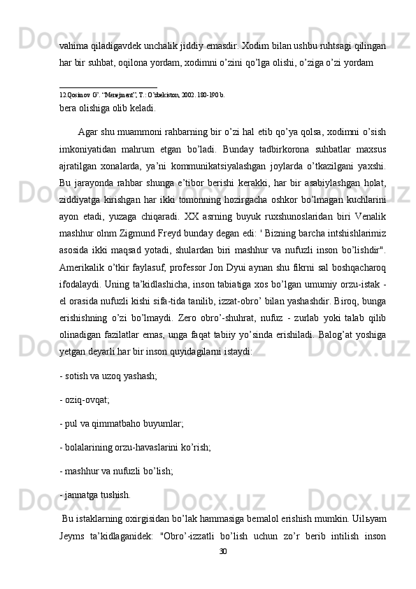 vahima qiladigavdek unchalik jiddiy emasdir. Xodim bilan ushbu ruhtsagi qilingan
har bir suhbat, oqilona yordam, xodimni o’zini qo’lga olishi, o’ziga o’zi yordam 
_______________________________
12.Qosimov G’. “Menejment”, T.: O’zbekiston, 2002. 180-190 b.
bera olishiga olib keladi.
            Agar shu muammoni rahbarning bir o’zi hal etib qo’ya qolsa, xodimni o’sish
imkoniyatidan   mahrum   etgan   bo’ladi.   Bunday   tadbirkorona   suhbatlar   maxsus
ajratilgan   xonalarda,   ya’ni   kommunikatsiyalashgan   joylarda   o’tkazilgani   yaxshi.
Bu   jarayonda   rahbar   shunga   e’tibor   berishi   kerakki,   har   bir   asabiylashgan   holat,
ziddiyatga   kirishgan   har   ikki   tomonning   hozirgacha   oshkor   bo’lmagan   kuchlarini
ayon   etadi,   yuzaga   chiqaradi.   XX   asrning   buyuk   ruxshunoslaridan   biri   Venalik
mashhur olnm Zigmund Freyd bunday degan edi: ' Bizning barcha intshishlarimiz
asosida   ikki   maqsad   yotadi,   shulardan   biri   mashhur   va   nufuzli   inson   bo’lishdir".
Amerikalik o’tkir faylasuf, professor  Jon Dyui aynan shu fikrni sal  boshqacharoq
ifodalaydi. Uning ta’kidlashicha, inson tabiatiga xos bo’lgan umumiy orzu-istak -
el orasida nufuzli kishi sifa-tida tanilib, izzat-obro’ bilan yashashdir. Biroq, bunga
erishishning   o’zi   bo’lmaydi.   Zero   obro’-shuhrat,   nufuz   -   zurlab   yoki   talab   qilib
olinadigan fazilatlar emas,  unga faqat  tabiiy yo’sinda erishiladi. Balog’at  yoshiga
yetgan deyarli har bir inson quyidagilarni istaydi: 
- sotish va uzoq yashash; 
- oziq-ovqat; 
- pul va qimmatbaho buyumlar; 
- bolalarining orzu-havaslarini ko’rish; 
- mashhur va nufuzli bo’lish; 
- jannatga tushish.
  Bu istaklarning oxirgisidan bo’lak hammasiga bemalol erishish mumkin. Uil ь yam
Jeyms   ta’kidlaganidek:   "Obro’-izzatli   bo’lish   uchun   zo’r   berib   intilish   inson
30 