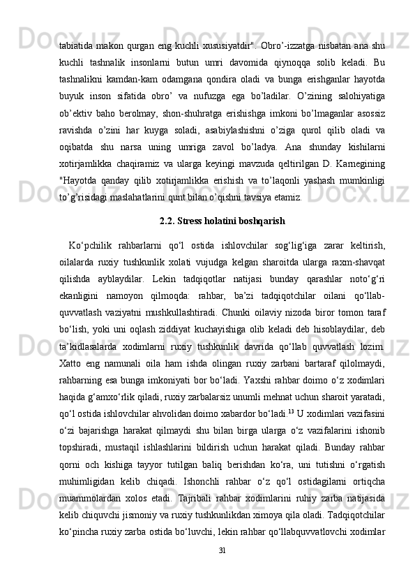 tabiatida   makon   qurgan   eng   kuchli   xususiyatdir".   Obro’-izzatga   nisbatan   ana   shu
kuchli   tashnalik   insonlarni   butun   umri   davomida   qiynoqqa   solib   keladi.   Bu
tashnalikni   kamdan-kam   odamgana   qondira   oladi   va   bunga   erishganlar   hayotda
buyuk   inson   sifatida   obro’   va   nufuzga   ega   bo’ladilar.   O’zining   salohiyatiga
ob’ektiv   baho   berolmay,   shon-shuhratga   erishishga   imkoni   bo’lmaganlar   asossiz
ravishda   o’zini   har   kuyga   soladi,   asabiylashishni   o’ziga   qurol   qilib   oladi   va
oqibatda   shu   narsa   uning   umriga   zavol   bo’ladya.   Ana   shunday   kishilarni
xotirjamlikka   chaqiramiz   va   ularga   keyingi   mavzuda   qeltirilgan   D.   Karnegining
"Hayotda   qanday   qilib   xotirjamlikka   erishish   va   to’laqonli   yashash   mumkinligi
to’g’risidagi maslahatlarini qunt bilan o’qishni tavsiya etamiz.
2.2. Stress holatini boshqarish
Ko‘pchilik   rahbarlarni   qo‘l   ostida   ishlovchilar   sog‘lig‘iga   zarar   keltirish,
oilalarda   ruxiy   tushkunlik   xolati   vujudga   kelgan   sharoitda   ularga   raxm-shavqat
qilishda   ayblaydilar.   Lekin   tadqiqotlar   natijasi   bunday   qarashlar   noto‘g‘ri
ekanligini   namoyon   qilmoqda:   rahbar,   ba’zi   tadqiqotchilar   oilani   qo‘llab-
quvvatlash   vaziyatni   mushkullashtiradi.   Chunki   oilaviy   nizoda   biror   tomon   taraf
bo‘lish,   yoki   uni   oqlash   ziddiyat   kuchayishiga   olib   keladi   deb   hisoblaydilar,   deb
ta’kidlasalarda   xodimlarni   ruxiy   tushkunlik   davrida   qo‘llab   quvvatlash   lozim.
Xatto   eng   namunali   oila   ham   ishda   olingan   ruxiy   zarbani   bartaraf   qilolmaydi,
rahbarning esa bunga imkoniyati  bor bo‘ladi. Yaxshi  rahbar doimo o‘z xodimlari
haqida g‘amxo‘rlik qiladi, ruxiy zarbalarsiz unumli mehnat uchun sharoit yaratadi,
qo‘l ostida ishlovchilar ahvolidan doimo xabardor bo‘ladi. 13
 U xodimlari vazifasini
o‘zi   bajarishga   harakat   qilmaydi   shu   bilan   birga   ularga   o‘z   vazifalarini   ishonib
topshiradi,   mustaqil   ishlashlarini   bildirish   uchun   harakat   qiladi.   Bunday   rahbar
qorni   och   kishiga   tayyor   tutilgan   baliq   berishdan   ko‘ra,   uni   tutishni   o‘rgatish
muhimligidan   kelib   chiqadi.   Ishonchli   rahbar   o‘z   qo‘l   ostidagilarni   ortiqcha
muammolardan   xolos   etadi.   Tajribali   rahbar   xodimlarini   ruhiy   zarba   natijasida
kelib chiquvchi jismoniy va ruxiy tushkunlikdan ximoya qila oladi. Tadqiqotchilar
ko‘pincha ruxiy zarba ostida bo‘luvchi, lekin rahbar qo‘llabquvvatlovchi xodimlar
31 