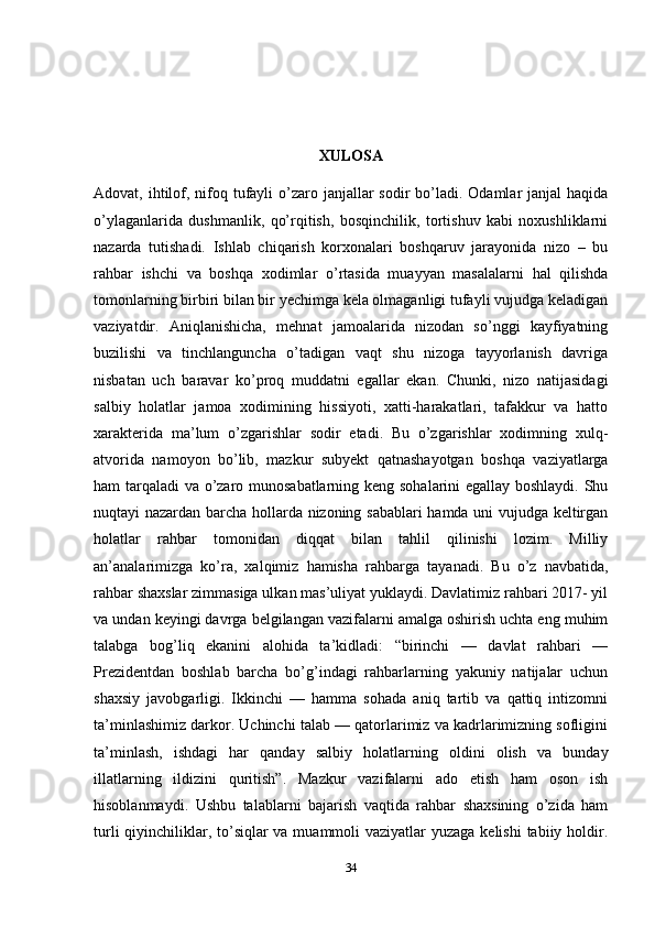 XULOSA
Adovat, ihtilof, nifoq tufayli  o’zaro janjallar  sodir  bo’ladi. Odamlar  janjal  haqida
o’ylaganlarida   dushmanlik,   qo’rqitish,   bosqinchilik,   tortishuv   kabi   noxushliklarni
nazarda   tutishadi.   Ishlab   chiqarish   korxonalari   boshqaruv   jarayonida   nizo   –   bu
rahbar   ishchi   va   boshqa   xodimlar   o’rtasida   muayyan   masalalarni   hal   qilishda
tomonlarning birbiri bilan bir yechimga kela olmaganligi tufayli vujudga keladigan
vaziyatdir.   Aniqlanishicha,   mehnat   jamoalarida   nizodan   so’nggi   kayfiyatning
buzilishi   va   tinchlanguncha   o’tadigan   vaqt   shu   nizoga   tayyorlanish   davriga
nisbatan   uch   baravar   ko’proq   muddatni   egallar   ekan.   Chunki,   nizo   natijasidagi
salbiy   holatlar   jamoa   xodimining   hissiyoti,   xatti-harakatlari,   tafakkur   va   hatto
xarakterida   ma’lum   o’zgarishlar   sodir   etadi.   Bu   o’zgarishlar   xodimning   xulq-
atvorida   namoyon   bo’lib,   mazkur   subyekt   qatnashayotgan   boshqa   vaziyatlarga
ham tarqaladi va o’zaro munosabatlarning keng sohalarini egallay boshlaydi. Shu
nuqtayi nazardan barcha hollarda nizoning sabablari hamda uni vujudga keltirgan
holatlar   rahbar   tomonidan   diqqat   bilan   tahlil   qilinishi   lozim.   Milliy
an’analarimizga   ko’ra,   xalqimiz   hamisha   rahbarga   tayanadi.   Bu   o’z   navbatida,
rahbar shaxslar zimmasiga ulkan mas’uliyat yuklaydi. Davlatimiz rahbari 2017- yil
va undan keyingi davrga belgilangan vazifalarni amalga oshirish uchta eng muhim
talabga   bog’liq   ekanini   alohida   ta’kidladi:   “birinchi   —   davlat   rahbari   —
Prezidentdan   boshlab   barcha   bo’g’indagi   rahbarlarning   yakuniy   natijalar   uchun
shaxsiy   javobgarligi.   Ikkinchi   —   hamma   sohada   aniq   tartib   va   qattiq   intizomni
ta’minlashimiz darkor. Uchinchi talab — qatorlarimiz va kadrlarimizning sofligini
ta’minlash,   ishdagi   har   qanday   salbiy   holatlarning   oldini   olish   va   bunday
illatlarning   ildizini   quritish”.   Mazkur   vazifalarni   ado   etish   ham   oson   ish
hisoblanmaydi.   Ushbu   talablarni   bajarish   vaqtida   rahbar   shaxsining   o’zida   ham
turli  qiyinchiliklar, to’siqlar  va muammoli  vaziyatlar yuzaga kelishi  tabiiy holdir.
34 