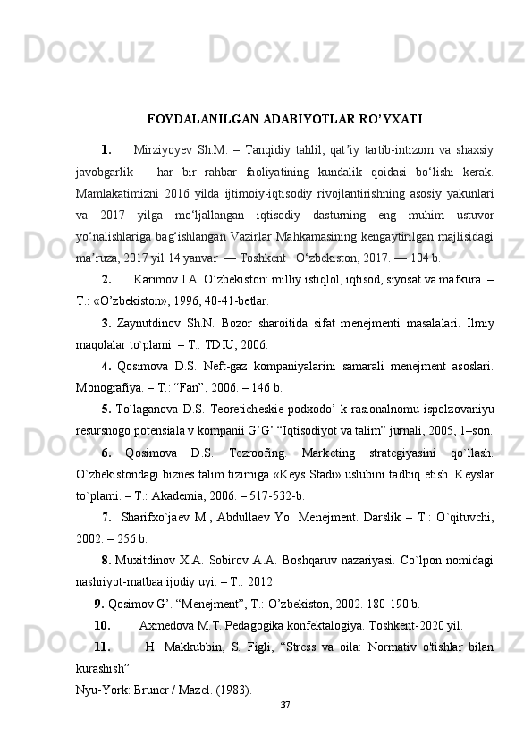 FOYDALANILGAN ADABIYOTLAR RO’YXATI
1. Mirziyoyev   Sh.M.   –   Tanqidiy   tahlil,   qat iy   tartib-intizom   va   shaxsiyʼ
javobgarlik   —   har   bir   rahbar   faoliyatining   kundalik   qoidasi   bo‘lishi   kerak.
Mamlakatimizni   2016   yilda   ijtimoiy-iqtisodiy   rivojlantirishning   asosiy   yakunlari
va   2017   yilga   mo‘ljallangan   iqtisodiy   dasturning   eng   muhim   ustuvor
yo‘nalishlariga   bag‘ishlangan   Vazirlar   Mahkamasining   kengaytirilgan   majlisidagi
ma ruza, 2017 yil 14 yanvar 	
ʼ   — Toshkent   : O‘zbekiston, 2017.   — 104 b.
2. Karimov I.A. O’zbekiston: milliy istiqlol, iqtisod, siyosat va mafkura. –
T.: «O’zbekiston», 1996, 40-41-betlar.
3.   Zaynutdinov   Sh.N.   Bozor   sharoitida   sifat   m е n е jm е nti   masalalari.   Ilmiy
maqolalar to`plami. – T.: TDIU, 2006.
4.   Qosimova   D.S.   N е ft-gaz   kompaniyalarini   samarali   menejment   asoslari.
Monografiya. – T.: “Fan”, 2006. – 146 b. 
5.   To`laganova   D.S.   T е or е tich е ski е   podxodo’   k   rasionalnomu   ispolzovaniyu
r е sursnogo pot е nsiala v kompanii G’G’ “Iqtisodiyot va talim” jurnali, 2005, 1–son.
6.   Qosimova   D.S.   Tezroofing.   Mark е ting   strat е giyasini   qo`llash.
O`zb е kistondagi bizn е s talim tizimiga «K е ys Stadi» uslubini tadbiq etish. K е yslar
to`plami. – T.: Akademia, 2006. – 517-532-b. 
7.     Sharifxo`ja е v   M.,   Abdulla е v   Yo.   M е n е jm е nt.   Darslik   –   T.:   O`qituvchi,
2002. – 256 b.
8.   Muxitdinov   X.A.   Sobirov   A.A.   Boshqaruv   nazariyasi.   Co`lpon   nomidagi
nashriyot-matbaa ijodiy uyi. – T.: 2012. 
9. Qosimov G’. “Menejment”, T.: O’zbekiston, 2002. 180-190 b.
10. Axmedova   M . T .  Pedagogika   konfektalogiya .  Toshkent-2020 yil. 
11.   H.   Makkubbin,   S.   Figli,   “Stress   va   oila:   Normativ   o'tishlar   bilan
kurashish”.  
Nyu-York: Bruner / Mazel. (1983).
37 