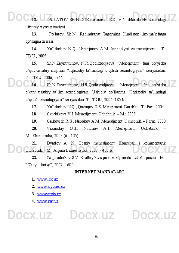 12.   PULATOV  SH.N.  XIX  asr   oxiri  -   XX  asr  boshlarida   Hindistondagi
ijtimoiy siyosiy vaziyat. 
13.   Po‘latov,   Sh.N.,   Rabindranat   Tagorning   Hindiston   ilm-ma’rifatga
qo‘shgan  х issasi. 
14. Yo‘ldoshev   N.Q.,   Umarjonov   A.M.   Iqtisodiyot   va   menejment.   -   T.:
TDIU, 2005
15. Sh.N.Zaynutdinov,   N.R.Qodirxodjaeva.   “Menejment”   fani   bo‘yicha
o‘quv-uslubiy   majmua.   “Iqtisodiy   ta’limdagi   o‘qitish   texnologiyasi”   seriyasidan.
T.: TDIU, 2006, 156 b
16. Sh.N.Zaynutdinov,   N.R.Qodirxodjaeva.   “   Menejment”   fani   bo‘yicha
o‘quv   uslubiy   ta’lim   texnologiyasi.   Uslubiy   qo‘llanma.   “Iqtisodiy   ta’limdagi
o‘qitish texnologiyasi” seriyasidan. T.: TDIU, 2006, 185 b
17. Yo‘ldoshev N.Q., Qozoqov O.S. Menejment. Darslik. - T.: Fan, 2004.
18. Gerchikova V.I. Menedjment. Uchebnik. – M.; 2003
19. Galkovich R.S., Nabokov A.M. Menedjment. Uchebnik. – Perm, 2000
20. Vixanskiy   O.S.,   Naumov   A.I.   Menejment.   Uchebnik.   –
M.:   Ekonomika , 2003 (61-125).
21. Dyatlov   A.   N.   Ob щ iy   menedjment:   Konsepsii   i   kommentarii:
Uchebnik. - M.:   Alpina Biznes Buks , 2007. - 400 b.
22. Zagorodnikov S.V. Kratkiy kurs po menedjmentu: ucheb. posob. –M.:
“Okey – kniga”, 2007.-160 b.
INTERNET MANBALARI
1. www.lex.uz   
2. www.ziyonet.uz   
3. www.arxiv.uz   
4. www.stat.uz     
38 