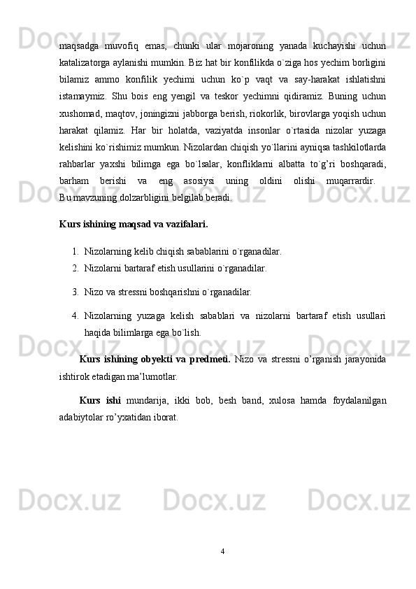 maqsadga   muvofiq   emas,   chunki   ular   mojaroning   yanada   kuchayishi   uchun
katalizatorga aylanishi mumkin. Biz hat bir konfilikda o`ziga hos yechim borligini
bilamiz   ammo   konfilik   yechimi   uchun   ko`p   vaqt   va   say-harakat   ishlatishni
istamaymiz.   Shu   bois   eng   yengil   va   teskor   yechimni   qidiramiz.   Buning   uchun
xushomad, maqtov, joningizni jabborga berish, riokorlik, birovlarga yoqish uchun
harakat   qilamiz.   Har   bir   holatda,   vaziyatda   insonlar   o`rtasida   nizolar   yuzaga
kelishini ko`rishimiz mumkun. Nizolardan chiqish yo`llarini ayniqsa tashkilotlarda
rahbarlar   yaxshi   bilimga   ega   bo`lsalar,   konfliklarni   albatta   to`g’ri   boshqaradi,
barham   berishi   va   eng   asosiysi   uning   oldini   olishi   muqarrardir.  
B u  mavzuning dolzarbligini  belgilab beradi.
Kurs ishining maqsad va vazifalari.  
1. Nizolarning kelib chiqish sabablarini o`rganadilar. 
2. Nizolarni bartaraf etish usullarini o`rganadilar. 
3. Nizo va stressni boshqarishni o`rganadilar. 
4. Nizolarning   yuzaga   kelish   sabablari   va   nizolarni   bartaraf   etish   usullari
haqida bilimlarga ega bo`lish.
Kurs   ishining   obyekti   va   predmeti.   Nizo   va   stressni   o’rganish   jarayonida
ishtirok etadigan ma’lumotlar.
Kurs   ishi   mundarija,   ikki   bob,   besh   band,   xulosa   hamda   foydalanilgan
adabiytolar ro’yxatidan iborat.
4 