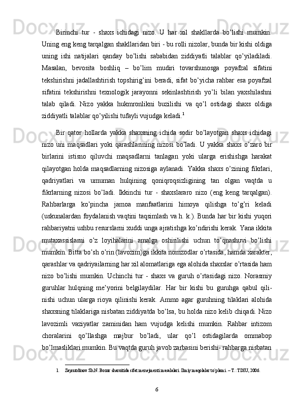 Birinchi   tur   -   shaxs   ichidagi   nizo.   U   har   xil   shakllarda   bo’lishi   mumkin.
Uning eng keng tarqalgan shakllaridan biri - bu rolli nizolar, bunda bir kishi oldiga
uning   ishi   natijalari   qanday   bo’lishi   sababidan   ziddiyatli   talablar   qo’yiladiladi.
Masalan,   bevosita   boshliq   –   bo’lim   mudiri   tovarshunosga   poyafzal   sifatini
tekshirishni   jadallashtirish   topshirig’ini   beradi,   sifat   bo’yicha   rahbar   esa   poyafzal
sifatini   tekshirishni   texnologik   jarayonni   sekinlashtirish   yo’li   bilan   yaxshilashni
talab   qiladi.   Nizo   yakka   hukmronlikni   buzilishi   va   qo’l   ostidagi   shaxs   oldiga
ziddiyatli talablar qo’yilishi tufayli vujudga keladi. 1
Bir   qator   hollarda   yakka   shaxsning   ichida   sodir   bo’layotgan   shaxs   ichidagi
nizo   uni   maqsadlari   yoki   qarashlarining   nizosi   bo’ladi.   U   yakka   shaxs   o’zaro   bir
birlarini   istisno   qiluvchi   maqsadlarni   tanlagan   yoki   ularga   erishishga   harakat
qilayotgan   holda   maqsadlarning   nizosiga   aylanadi.   Yakka   shaxs   o’zining   fikrlari,
qadriyatlari   va   umuman   hulqining   qoniqroqsizligining   tan   olgan   vaqtda   u
fikrlarning   nizosi   bo’ladi.   Ikkinchi   tur   -   shaxslararo   nizo   (eng   keng   tarqalgan).
Rahbarlarga   ko’pincha   jamoa   manfaatlarini   himoya   qilishga   to’g’ri   keladi
(uskunalardan foydalanish vaqtini taqsimlash va h. k.). Bunda har bir kishi yuqori
rahbariyatni ushbu resurslarni xuddi unga ajratishga ko’ndirishi kerak. Yana ikkita
mutaxassislarni   o’z   loyihalarini   amalga   oshirilishi   uchun   to’qnashuvi   bo’lishi
mumkin. Bitta bo’sh o’rin (lavozim)ga ikkita nomzodlar o’rtasida, hamda xarakter,
qarashlar va qadriyailarning har xil alomatlariga ega alohida shaxslar o’rtasida ham
nizo   bo’lishi   mumkin.   Uchinchi   tur   -   shaxs   va   guruh   o’rtasidagi   nizo.   Norasmiy
guruhlar   hulqning   me’yorini   belgilaydilar.   Har   bir   kishi   bu   guruhga   qabul   qili-
nishi   uchun   ularga   rioya   qilinishi   kerak.   Ammo   agar   guruhning   tilaklari   alohida
shaxsning tilaklariga nisbatan ziddiyatda bo’lsa, bu holda nizo kelib chiqadi. Nizo
lavozimli   vaziyatlar   zaminidan   ham   vujudga   kelishi   mumkin.   Rahbar   intizom
choralarini   qo’llashga   majbur   bo’ladi,   ular   qo’l   ostidagilarda   ommabop
bo’lmasliklari mumkin. Bu vaqtda guruh javob zarbasini berishi- rahbarga nisbatan
_____________________________
1. Zaynutdinov Sh.N. Bozor sharoitida sifat m е n е jm е nti masalalari. Ilmiy maqolalar to`plami. – T.: TDIU, 2006.
6 