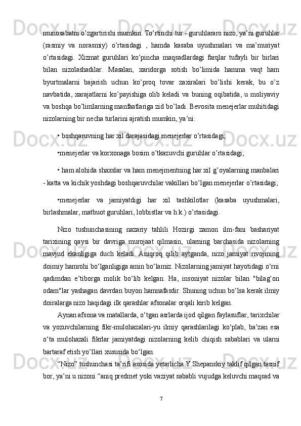 munosabatni o’zgartirishi mumkin. To’rtinchi tur - guruhlararo nizo, ya’ni guruhlar
(rasmiy   va   norasmiy)   o’rtasidagi   ,   hamda   kasaba   uyushmalari   va   ma’muriyat
o’rtasidagi.   Xizmat   guruhlari   ko’pincha   maqsadlardagi   farqlar   tufayli   bir   birlari
bilan   nizolashadilar.   Masalan,   xaridorga   sotish   bo’limida   hamma   vaqt   ham
byurtmalarni   bajarish   uchun   ko’proq   tovar   zaxiralari   bo’lishi   kerak,   bu   o’z
navbatida,   xarajatlarni   ko’payishiga   olib   keladi   va   buning   oqibatida,   u   moliyaviy
va boshqa bo’limlarning manfaatlariga zid bo’ladi. Bevosita menejerlar muhitidagi
nizolarning bir necha turlarini ajratish mumkin, ya’ni: 
•   boshqaruvning har xil darajasidagi menejerlar o’rtasidagi; 
•menejerlar va korxonaga bosim o’tkazuvchi guruhlar o’rtasidagi; 
•   ham alohida shaxslar va ham menejmentning har xil g’oyalarning manbalari
- katta va kichik yoshdagi boshqaruvchilar vakillari bo’lgan menejerlar o’rtasidagi;
•menejerlar   va   jamiyatdigi   har   xil   tashkilotlar   (kasaba   uyushmalari,
birlashmalar, matbuot guruhlari, lobbistlar va h k.) o’rtasidagi.
Nizo   tushunchasining   nazariy   tahlili   Hozirgi   zamon   ilm-fani   bashariyat
tarixining   qaysi   bir   davriga   murojaat   qilmasin,   ularning   barchasida   nizolarning
mavjud   ekanligiga   duch   keladi.   Aniqroq   qilib   aytganda,   nizo   jamiyat   rivojining
doimiy hamrohi bo‘lganligiga amin bo‘lamiz. Nizolarning jamiyat hayotidagi o‘rni
qadimdan   e’tiborga   molik   bo‘lib   kelgan.   Ha,   insoniyat   nizolar   bilan   "bilag’on
odam"lar yashagan davrdan buyon hamnafasdir. Shuning uchun bo‘lsa kerak ilmiy
doiralarga nizo haqidagi ilk qarashlar afsonalar orqali kirib kelgan.
Aynan afsona va matallarda, o‘tgan asrlarda ijod qilgan faylasuflar, tarixchilar
va   yozuvchilarning   fikr-mulohazalari-yu   ilmiy   qarashlarilagi   ko‘plab,   ba’zan   esa
o‘ta   mulohazali   fikrlar   jamiyatdagi   nizolarning   kelib   chiqish   sabablari   va   ularni
bartaraf etish yo‘llari xususida bo‘lgan.
“Nizo” tushunchasi ta’rifi asosida yetarlicha Y.Shepanskiy taklif qilgan tasnif
bor, ya’ni u nizoni “aniq predmet yoki vaziyat sababli vujudga keluvchi maqsad va
7 