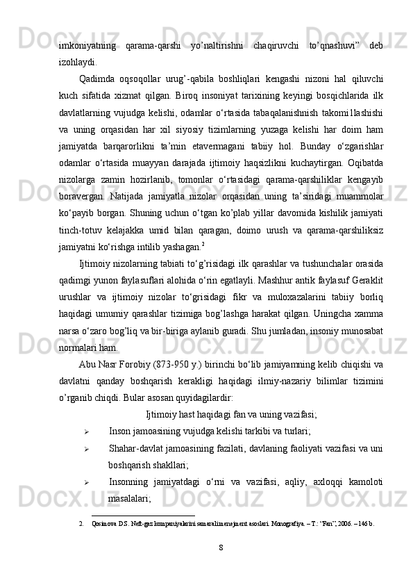 imkoniyatning   qarama-qarshi   yo’naltirishni   chaqiruvchi   to’qnashuvi”   deb
izohlaydi.
Qadimda   oqsoqollar   urug’-qabila   boshliqlari   kengashi   nizoni   hal   qiluvchi
kuch   sifatida   xizmat   qilgan.   Biroq   insoniyat   tarixining   keyingi   bosqichlarida   ilk
davlatlarning   vujudga   kelishi,   odamlar   o‘rtasida   tabaqalanishnish   takomi1lashishi
va   uning   orqasidan   har   xil   siyosiy   tizimlarning   yuzaga   kelishi   har   doim   ham
jamiyatda   barqarorlikni   ta’min   etavermagani   tabiiy   hol.   Bunday   o‘zgarishlar
odamlar   o‘rtasida   muayyan   darajada   ijtimoiy   haqsizlikni   kuchaytirgan.   Oqibatda
nizolarga   zamin   hozirlanib,   tomonlar   o‘rtasidagi   qarama-qarshiliklar   kengayib
boravergan.   Natijada   jamiyatla   nizolar   orqasidan   uning   ta’siridagi   muammolar
ko‘payib borgan. Shuning uchun o‘tgan ko’plab yillar davomida kishilik jamiyati
tinch-totuv   kelajakka   umid   bilan   qaragan,   doimo   urush   va   qarama-qarshiliksiz
jamiyatni ko‘rishga intilib yashagan. 2
Ijtimoiy nizolarning tabiati to‘g’risidagi ilk qarashlar va tushunchalar orasida
qadimgi yunon faylasuflari alohida o‘rin egatlayli. Mashhur antik faylasuf Geraklit
urushlar   va   ijtimoiy   nizolar   to‘grisidagi   fikr   va   muloxazalarini   tabiiy   borliq
haqidagi umumiy qarashlar  tizimiga bog’lashga  harakat  qilgan. Uningcha xamma
narsa o‘zaro bog’liq va bir-biriga aylanib guradi. Shu jumladan, insoniy munosabat
normalari ham.
Abu Nasr Forobiy (873-950 y.) birinchi bo‘lib jamiyamning kelib chiqishi va
davlatni   qanday   boshqarish   kerakligi   haqidagi   ilmiy-nazariy   bilimlar   tizimini
o’rganib chiqdi. Bular asosan quyidagilardir:
Ijtimoiy hast haqidagi fan va uning vazifasi;
 Inson jamoasining vujudga kelishi tarkibi va turlari;
 Shahar-davlat jamoasining fazilati, davlaning faoliyati vazifasi va uni
boshqarish shakllari;
 Insonning   jamiyatdagi   o‘rni   va   vazifasi,   aqliy,   axloqqi   kamoloti
masalalari;
_________________________________
2. Qosimova D.S. N е ft-gaz kompaniyalarini samarali menejment asoslari. Monografiya. – T.: “Fan”, 2006. – 146 b. 
8 