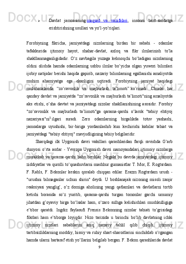  Davlat   jamoasining   maqsad   va   vazifalari ,   insonni   baxt-saodatga
erishtirishning usullari va yo‘l-yo‘riqlari.
Forobiyning   fikricha,   jamiyatdagi   nizolarning   birdan   bir   sababi   -   odamlar
tafakkurida   ijtimoiy   hayot,   shahar-davlat,   axloq   va   fikr   ilmlarinish   to‘la
shakllanmaganligidadir.   O‘z   navbagila   yuzaga   kelmoqchi   bo‘ladigan   nizolarning
oldini   olishda   hamda   odamlarning   ushbu   ilmlar   bo‘yicha   olgan   yuwori   bilimlari
ijobiy natijalar berishi haqida gapirib, nazariy bilimlarning egallanishi amaliyotda
muhim   ahamiyatga   ega   ekanligini   uqtiradi.   Forobiyning   jamiyat   haqidagi
mulohazalarida   “zo‘ravonlik   va   majburlash   ta’limoti”   ko’rinadi.   Chunki   har
qanday davlat va jamiyatda "zo‘ravonlik va majburlash ta’limoti"ning amaliyotda
aks   etishi,   o‘sha   davtat   va   jamiyatdagi   nizolar   shakllanishining   asosidir.   Forobiy
"zo‘ravonlik   va   majburlash   ta’limoti"ga   qarama-qarshi   o‘larok   "tabiiy   ehtiyoj
nazariyasi"ni 1
  ilgari   suradi.   Zero   odamlarning   birgalikda   totuv   yashashi,
jamoalarga   uyushishi,   bir-biriga   yordamlashib   kun   kechirishi   kabilar   tabiat   va
jamiyatdagi "tabiiy ehtiyoj" mavjudligining tabiiy belgilaridir.
Sharqdagi   ilk   Uygonish   davri   vakillari   qarashlaridan   farqli   ravishda   G‘arb
dunyosi   o‘rta   asrlar   -   Yevropa   Uygonish   davri   namoyandalari   ijtimoiy   nizolarga
murakkab va qarama-qarshi baho berdilar. Negaki bu davrda jamiyatdagi ijtimoiy
ziddiyatlar va qurolli to‘qnashuvlarni mashhur gumanistlar T. Mor, E. Rogtsrdam.
F.   Rabls,   F.   Bekonlar   keskin   qoralab   chiqqan   edilar.   Erazm   Rogtsrdam   urush   -
"urushni   bilmaganlar   uchun   shirin"   deydi.   U   boshlanajak   nizoning   misoli   zanjir
reaksiyasi   yanglig’,   o‘z   domiga   aholining   yangi   qatlamlari   va   davlatlarni   tortib
ketishi   borasida   so‘z   yuritib,   qarama-qarshi   turgan   tomonlar   garchi   umumiy
jihatdan   g’oyaviy   birga   bo‘lsalar   ham,   o‘zaro   sulhga   kelishishlari   mushkulligiga
e’tibor   qaratdi.   Ingdiz   faylasufi   Frensis   Bekonning   nizolar   tabiati   to‘grisidagi
fikrlari   ham   e’tiborga   loyiqdir.   Nizo   tarixida   u   birinchi   bo‘lib   davlatning   ichki
ijtimoiy   nizolari   sabablarini   aniq   nazariy   tahlil   qilib   chiqib,   ijtimoiy
tartibsizliklarning moddiy, hissiy va ruhiy shart-sharoitlarini sinchiklab o‘rgangan
hamda ularni bartaraf etish yo‘llarini belgilab bergan. F. Bekon qarashlarida davlat
9 