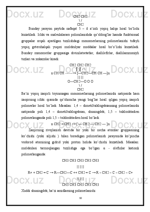 CH2 CH2
\ /
CH2
Bunday   jarayon   paytida   nafaqat   5   –   6   a‘zoli   yopiq   halqa   hosil   bo’lishi
kuzatiladi.  Ichki   va  maleulalararo  polimilanishda   qo’shbog’lar  hamda  funktsional
gruppalar   orqali   ajratilgan   tuzilishdagi   monomerlarning   polimerlanishi   tufayli
yopiq   geterohalqali   yuqori   molekulyar   moddalar   hosil   bо‘o’lishi   kuzatiladi.
Bunday   monomerlar   gruppasiga   divinilatsetatlar,   diallilefirlar,   diallilammoniyli
tuzlari va xokazolar kiradi: 
CH2 CH2 CH2
║ ║ / \
n CH CH ------→ [—CH2—CH CH —]n
| | | |
O—CH2—O O O
\ /
CH2
Ba‘zi   yopiq   zanjirli   toyinmagan   monomerlarning   polimerlanishi   natijasida   ham
zanjirning   ichki   qismida   qo’shimcha   yangi   bog’lar   hosil   qilgan   yopiq   zanjirli
polimerlar   hosil   bo’ladi.   Masalan:   1,4   –   dimetiltsiklogeksanning   polimerlanishi
natijasida   poli   1,4   –   dimetiltsiklogeksan,   shuningdek,   1,5   –   tsiklooktadien
polimerlanganda poli 1,5 – tsiklooktadien hosil bo’ladi.
n CH2 = CH2 → [ — CH2 — CH2 — ]n
Zanjirning   rivojlanish   davrida   bir   yoki   bir   necha   atomlar   gruppasining
ko’chishi   (yoki   siljishi   )   bilan   boradigan   polimerlanish   jarayonida   ko’pincha
vodorod   atomining   gidrid   yoki   proton   holida   ko’chishi   kuzatiladi.   Masalan:
molekulasi   tarmoqlangan   tuzilishga   ega   bo’lgan   α   -   olefinlar   kationli
polimerlanganda: 
CH3 CH3 CH3 CH3 CH3
| | | | |
R+ + CH2 = C → R—CH2—C ++ CH2 = C → R – CH2 – C – CH2 – C+
| | | | |
CH3 CH3 CH3 CH3 CH3
Xuddi shuningdek, ba‘zi amidlarning polimerlanishi
10 