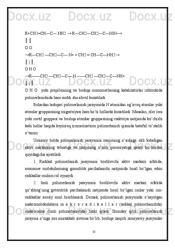 R+CH2=CH—C— NH2 → R—CH2—CH2—C—NH+→ 
║ ║ 
O O 
→R—CH2 —CH2—C— N+ + CH2 = CH—C—NH2→
║ | ║ 
O H O 
→R——CH2 —CH2—C— N ——CH2 —CH2—C—NH+
║ | ║ 
O   H   O     yoki   propilenning   va   boshqa   monomerlarning   katalizatorlar   ishtirokida
polimerlanishida ham xuddi shu ahvol kuzatiladi.
Bulardan tashqari polimerlanish jarayonida N atomidan og’irroq atomlar yoki
atomlar gruppasining migratsiyasi ham ba‘zi hollarda kuzatiladi. Masalan, xlor ioni
yoki metil gruppasi va boshqa atomlar gruppasining reaktsiya natijasida ko’chishi
kabi hollar haqida keyinroq izomerizatsion polimerlanish qismida batafsil to’xtalib
o’tamiz.
Umumiy   holda   polimerlanish   jarayonini   zanjirning   o’sishiga   olib   keladigan
aktiv   markazning   tabiatiga   va   zanjirning   o’sish   qonuniyatiga   qarab   bir-biridan
quyidagicha ajratiladi. 
1.   Radikal   polimerlanish   jarayonini   boshlovchi   aktiv   markazi   sifatida,
monomer   molekulasining   gomolitik   parchalanishi   natijasida   hosil   bo’lgan   erkin
radikallar muhim rol oynaydi.
2.   Ionli   polimerlanish   jarayonini   boshlovchi   aktiv   markaz   sifatida
qo’shbog’ning   geterolitik   parchalanish   natijasida   hosil   bo’lgan   ionlar   yoki   ion-
radikallar   asosiy   omil   hisoblanadi.   Demak,   polimerlanish   jarayonida   o’sayotgan
makromolekulalarni   m   a   k   r   o   r   a   d   i   k   a   l   l   a   r   (radikal   polimerlanishda)
makroionlar   (ionli   polimerlanishda)   hosil   qiladi.   Shunday   qilib,   polimerlanish
jarayoni o’ziga xos murakkab sistema bo’lib, boshqa zanjirli ximiyaviy jarayonlar
11 