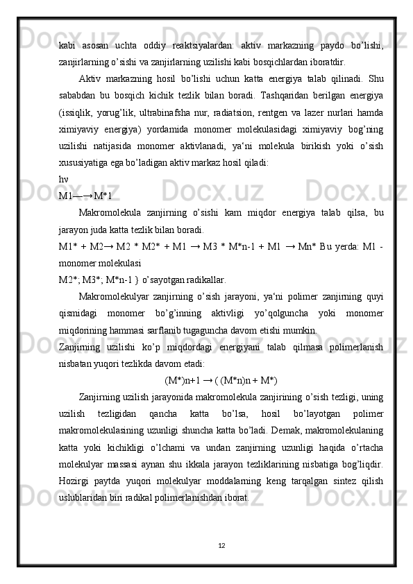 kabi   asosan   uchta   oddiy   reaktsiyalardan:   aktiv   markazning   paydo   bo’lishi,
zanjirlarning o’sishi va zanjirlarning uzilishi kabi bosqichlardan iboratdir. 
Aktiv   markazning   hosil   bo’lishi   uchun   katta   energiya   talab   qilinadi.   Shu
sababdan   bu   bosqich   kichik   tezlik   bilan   boradi.   Tashqaridan   berilgan   energiya
(issiqlik,   yorug’lik,   ultrabinafsha   nur,   radiatsion,   rentgen   va   lazer   nurlari   hamda
ximiyaviy   energiya)   yordamida   monomer   molekulasidagi   ximiyaviy   bog’ning
uzilishi   natijasida   monomer   aktivlanadi,   ya‘ni   molekula   birikish   yoki   o’sish
xususiyatiga ega bo’ladigan aktiv markaz hosil qiladi:
hν 
M1—→ M*1
Makromolekula   zanjirning   o’sishi   kam   miqdor   energiya   talab   qilsa,   bu
jarayon juda katta tezlik bilan boradi. 
M1*   +   M2→   M2   *   M2*   +   M1   →   M3   *   M*n-1   +   M1   →   Mn*   Bu   yerda:   M1   -
monomer molekulasi 
M2*; M3*; M*n-1 } o’sayotgan radikallar. 
Makromolekulyar   zanjirning   o’sish   jarayoni,   ya‘ni   polimer   zanjirning   quyi
qismidagi   monomer   bo’g’inning   aktivligi   yo’qolguncha   yoki   monomer
miqdorining hammasi sarflanib tugaguncha davom etishi mumkin.
Zanjirning   uzilishi   ko’p   miqdordagi   energiyani   talab   qilmasa   polimerlanish
nisbatan yuqori tezlikda davom etadi: 
(M*)n+1 → ( (M*n)n + M*)
Zanjirning uzilish jarayonida makromolekula zanjirining o’sish tezligi, uning
uzilish   tezligidan   qancha   katta   bo’lsa,   hosil   bo’layotgan   polimer
makromolekulasining uzunligi shuncha katta bo’ladi. Demak, makromolekulaning
katta   yoki   kichikligi   o’lchami   va   undan   zanjirning   uzunligi   haqida   o’rtacha
molekulyar   massasi   aynan   shu   ikkala   jarayon   tezliklarining   nisbatiga   bog’liqdir.
Hozirgi   paytda   yuqori   molekulyar   moddalarning   keng   tarqalgan   sintez   qilish
uslublaridan biri radikal polimerlanishdan iborat.
12 