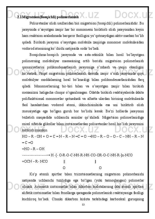 2.1 Migratsion(Bosqichli) polimerlanish
Poliuretanlar olish usullaridan biri migratsion (bosqichli) polimerlanishdir. Bu
jarayonda   o’sayotgan   zanjir   har   bir   monomerni   biriktirib   olish   jarayonidan   keyin
ham reaktsion aralashmada barqaror faolligini yo’qotmaydigan aktiv markaz bo’lib
qoladi.   Birikish   jarayoni   o’sayotgan   molekula   zanjiriga   monomer   molekulasidan
vodorod atomining ko’chishi natijasida sodir bo’ladi. 
Bosqichma-bosqich   jarayonda   va   asta-sekinlik   bilan   hosil   bo’layotgan
polimerning   molekulyar   massasining   ortib   borishi   migratsion   polimerlanish
qonuniyatlarini   polikondensatlanish   jarayoniga   o’xshash   va   yaqin   ekanligini
ko’rsatadi.   Faqat   migratsion   polimerlanish   davrida   zanjir   o’sish   jarayonida   quyi
molekulyar   moddalarning   hosil   bo’lmasligi   bilan   polikondensatlanishdan   farq
qiladi.   Monomerlarning   bir-biri   bilan   va   o’sayotgan   zanjir   bilan   birikish
mexanizmi haligacha chuqur o’rganilmagan. Odatda birikish reaktsiyalarida ikkita
polifunktsional   monomerlar   qatnashadi   va   albatta   ulardan   birining   molekulasida
faol   harakatchan   vodorod   atomi,   ikkinchisinikida   esa   uni   biriktirib   olish
xususiyatiga   ega   bo’lgan   guruh   bor   bo’lishi   kerak.   Ba‘zi   hollarda   jarayonni
tezlatish   maqsadida   uchlamchi   aminlar   qo’shiladi.   Migartsion   polimerlanishga
misol sifatida glikollar bilan izotsionatlardan poliuretanlar hosil bio’lish jarayonini
keltirish mumkin. 
HO – R - OH + O = C = N – R – N =C = O →HO – R – O – O – C – NH – R – N
= C =O
+HO – R – OH
--------------------→ H -[- O-R-O-C-NH-R-NH-CO-OR-O-C-NH-R-]n-NCO
+OCN – R- NCO                ||                              ||
O                                     O
Ko’p   atomli   spirtlar   bilan   triizotsionatlarning   migratsion   polimerlanishi
natijasida   uchlamchi   tuzilishga   ega   bo’lgan   (yoki   tarmoqlangan)   polimerlar
olinadi.   Aromatik   izotsionatlar   bilan   dikorbon   kislotalarning   ikki   atomli   spirtlari
alifatik izotsionatlar bilan fenollarga qaraganda polimerlanish reaktsiyasiga faolligi
kuchliroq   bo’ladi.   Chunki   dikarbon   kislota   tarkibidagi   karbooksil   guruqining
13 