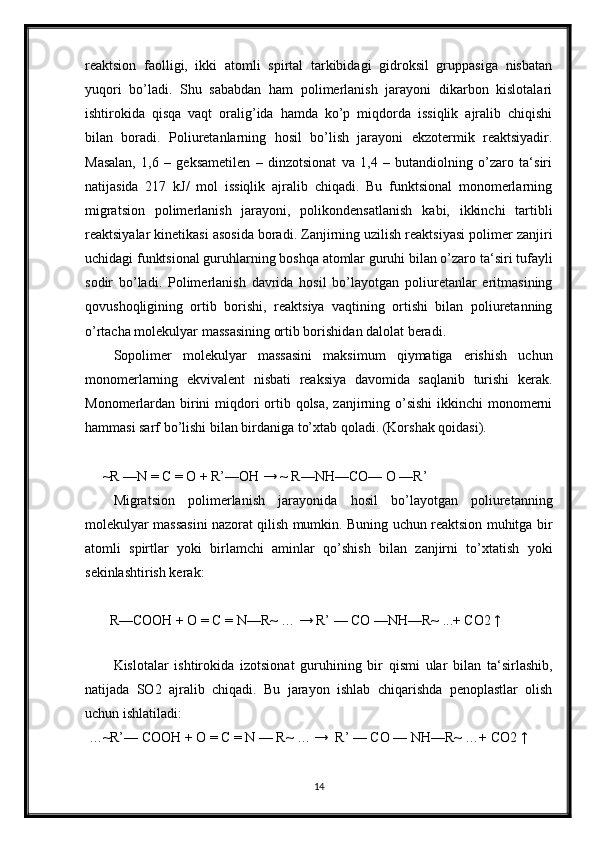 reaktsion   faolligi,   ikki   atomli   spirtal   tarkibidagi   gidroksil   gruppasiga   nisbatan
yuqori   bo’ladi.   Shu   sababdan   ham   polimerlanish   jarayoni   dikarbon   kislotalari
ishtirokida   qisqa   vaqt   oralig’ida   hamda   ko’p   miqdorda   issiqlik   ajralib   chiqishi
bilan   boradi.   Poliuretanlarning   hosil   bo’lish   jarayoni   ekzotermik   reaktsiyadir.
Masalan,   1,6   –   geksametilen   –   dinzotsionat   va   1,4   –   butandiolning   o’zaro   ta‘siri
natijasida   217   kJ/   mol   issiqlik   ajralib   chiqadi.   Bu   funktsional   monomerlarning
migratsion   polimerlanish   jarayoni,   polikondensatlanish   kabi,   ikkinchi   tartibli
reaktsiyalar kinetikasi asosida boradi. Zanjirning uzilish reaktsiyasi polimer zanjiri
uchidagi funktsional guruhlarning boshqa atomlar guruhi bilan o’zaro ta‘siri tufayli
sodir   bo’ladi.   Polimerlanish   davrida   hosil   bo’layotgan   poliuretanlar   eritmasining
qovushoqligining   ortib   borishi,   reaktsiya   vaqtining   ortishi   bilan   poliuretanning
o’rtacha molekulyar massasining ortib borishidan dalolat beradi.
Sopolimer   molekulyar   massasini   maksimum   qiymatiga   erishish   uchun
monomerlarning   ekvivalent   nisbati   reaksiya   davomida   saqlanib   turishi   kerak.
Monomerlardan birini miqdori  ortib qolsa, zanjirning o’sishi  ikkinchi monomerni
hammasi sarf bo’lishi bilan birdaniga to’xtab qoladi. (Korshak qoidasi).
     ~R —N = C = O + R’—OH → ~ R—NH—CO— O —R’
Migratsion   polimerlanish   jarayonida   hosil   bo’layotgan   poliuretanning
molekulyar massasini nazorat qilish mumkin. Buning uchun reaktsion muhitga bir
atomli   spirtlar   yoki   birlamchi   aminlar   qo’shish   bilan   zanjirni   to’xtatish   yoki
sekinlashtirish kerak:
       R—COOH + O = C = N—R~ … → R’ — CO —NH—R~ ...+ CO2 ↑
 
Kislotalar   ishtirokida   izotsionat   guruhining   bir   qismi   ular   bilan   ta‘sirlashib,
natijada   SO2   ajralib   chiqadi.   Bu   jarayon   ishlab   chiqarishda   penoplastlar   olish
uchun ishlatiladi:
 …~R’— COOH + O = C = N — R~ … →  R’ — CO — NH—R~ …+ CO2 ↑ 
14 