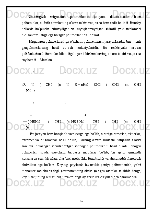 Shuningdek   migratsion   polimerlanish   jarayoni   dizotsionatlar   bilan
poliaminlar, alifatik aminlarning o’zaro ta‘siri natijasida ham sodir bo’ladi. Bunday
hollarda   ko’pincha   erimaydigan   va   suyuqlanmaydigan   gidrofil   yoki   uchlamchi
tikilgan tuzilishga ega bo’lgan polimerlar hosil bo’ladi.
Migratsion polimerlanishga o’xshash polimerlanish jarayonlaridan biri     ionli
genpolimerlarning   hosil   bo’lish   reaktsiyalaridir.   Bu   reaktsiyalar   asosan
polifunktsional diaminlar bilan digalogenid birikmalarning o’zaro ta‘siri natijasida
roy beradi.   Masalan:
           R                                  R
           │                                 │
nR — N — (— CH2 — )n — N — R + nHal — CH2 — (— CH2 — )m — CH2
— Hal→
           │                                 │
           R                                  R
         +                                                           + 
  →  [  NRHal–  —  (—  CH2  — )n NR3  Hal–  — CH2  —  (—  CH2  — )m  —  CH2
— ]n —
 Bu jarayon ham bosqichli xarakterga ega bo’lib, oldiniga dimerlar, trimerlar,
tetromer   va   oligomerlar   hosil   bo’lib,   ularning   o’zaro   birikishi   natijasida   asosiy
zanjirda   ionlashgan   atomlar   tutgan   ionnogen   polimerlarini   hosil   qiladi.   Ionogen
polimerlari   suvda   eruvchan,   barqaror   moddalar   bo’lib,   bir   qator   qimmatli
xossalarga ega. Masalan, ular bakteriotsidlik, fungitsidlik va shuningdek fiziologik
aktivlikka   ega   bo’ladi.   Keyingi   paytlarda   bu   usulda   (oniy)   polimerlanish,   ya‘ni
monomer   molekulasidagi   geteroatomning   aktiv   galogen   atomlar   ta‘sirida   ionga,
keyin zanjirning o’sishi bilan makroionga aylanish reaktsiyalari deb qaralmoqda.
15 