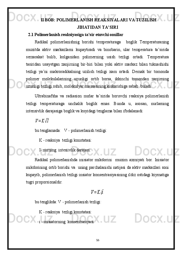 II BOB: POLIMERLANISH REAKSIYALARI VA TUZILISH
JIHATIDAN TA’SIRI
2.1 Polimerlanish reaksiyasiga ta’sir etuvchi omillar
Radikal   polimerlanishnig   borishi   temperaturaga     boglik   Temperaturaning
muxitda   aktiv   markazlarni   kupaytiradi   va   binobarin,   ular   temperatura   ta’sirida
serxarakat   bulib,   kolganidan   polimerning   usish   tezligi   ortadi.   Temperatura
tasiridan   usayetgan   zanjirning   bir-biri   bilan   yoki   aktiv   markaz   bilan   tuknashishi
tezligi   ya’ni   makroradikalning   uzilish   tezligi   xam   ortadi.   Demak   bir   tomonda
polimer   molekulalarining   uzunligi   ortib   borsa,   ikkinchi   tomondan   zanjirning
uzunligi tezligi oshib, molekulyar massasining kiskarishiga sabab  buladi.
Ultrabinafsha   va   radiasion   nurlar   ta’sirida   boruvchi   reaksiya   polimerlanish
tezligi   temperaturaga   unchalik   boglik   emas.   Bunda   u,   asosan,   nurlarning
intensivlik darajasiga boglik va kuyidagi tenglama bilan ifodalanadi:  V=	K	√I
bu tenglamada:   V - polimerlanish tezligi:
    K - reaksiya  tezligi konstatasi:
    I- nurning  intesiivlik darajasi:
Radikal   polimerlanishda   inisiator   mikdorini     muxim   axmiyati   bor.   Inisiator
mikdorining ortib borishi va   uning parchalanishi natijasi da aktiv markazlari soni
kupayib, polimerlanish tezligi insiator konsentrasiyasining ildiz ostidagi kiymatiga
tugri proporsionaldir.	
V=	K	√i
bu tenglikda: V - polimerlanish tezligi:
    K - reaksiya  tezligi konstatasi:
    i - inisiatorning  konsentrasiyasi
16 