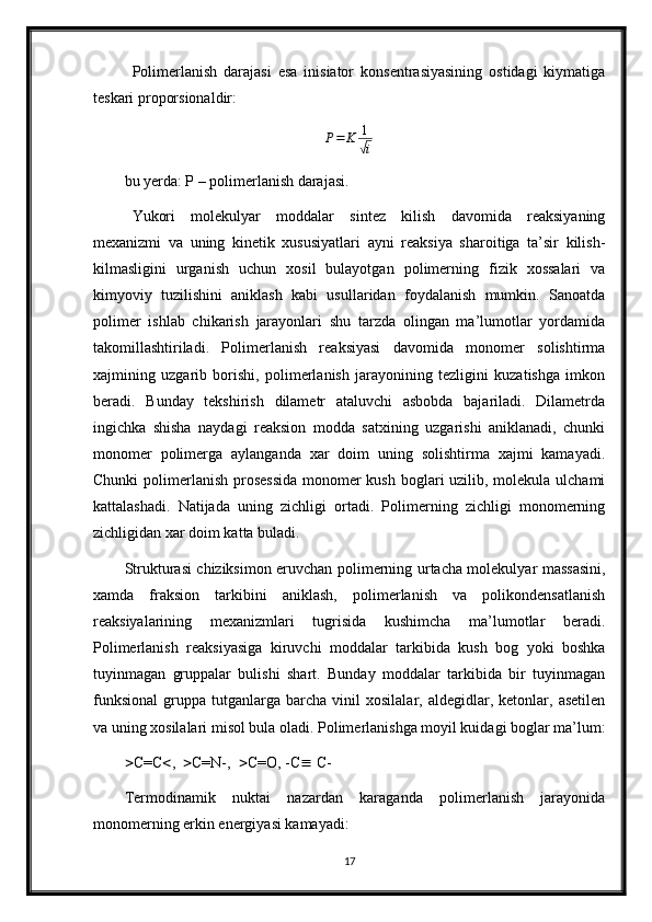 Polimerlanish   darajasi   esa   inisiator   konsentrasiyasining   ostidagi   kiymatiga
teskari proporsionaldir:P=	K	1
√i
bu yerda: P – polimerlanish darajasi.
Yukori   molekulyar   moddalar   sintez   kilish   davomida   reaksiyaning
mexanizmi   va   uning   kinetik   xususiyatlari   ayni   reaksiya   sharoitiga   ta’sir   kilish-
kilmasligini   urganish   uchun   xosil   bulayotgan   polimerning   fizik   xossalari   va
kimyoviy   tuzilishini   aniklash   kabi   usullaridan   foydalanish   mumkin.   Sanoatda
polimer   ishlab   chikarish   jarayonlari   shu   tarzda   olingan   ma’lumotlar   yordamida
takomillashtiriladi.   Polimerlanish   reaksiyasi   davomida   monomer   solishtirma
xajmining   uzgarib   borishi,   polimerlanish   jarayonining   tezligini   kuzatishga   imkon
beradi.   Bunday   tekshirish   dilametr   ataluvchi   asbobda   bajariladi.   Dilametrda
ingichka   shisha   naydagi   reaksion   modda   satxining   uzgarishi   aniklanadi,   chunki
monomer   polimerga   aylanganda   xar   doim   uning   solishtirma   xajmi   kamayadi.
Chunki  polimerlanish prosessida  monomer kush boglari uzilib, molekula ulchami
kattalashadi.   Natijada   uning   zichligi   ortadi.   Polimerning   zichligi   monomerning
zichligidan xar doim katta buladi. 
Strukturasi chiziksimon eruvchan polimerning urtacha molekulyar massasini,
xamda   fraksion   tarkibini   aniklash,   polimerlanish   va   polikondensatlanish
reaksiyalarining   mexanizmlari   tugrisida   kushimcha   ma’lumotlar   beradi.
Polimerlanish   reaksiyasiga   kiruvchi   moddalar   tarkibida   kush   bog   yoki   boshka
tuyinmagan   gruppalar   bulishi   shart.   Bunday   moddalar   tarkibida   bir   tuyinmagan
funksional   gruppa   tutganlarga   barcha   vinil   xosilalar,  aldegidlar,   ketonlar,  asetilen
va uning xosilalari misol bula oladi. Polimerlanishga moyil kuidagi boglar ma’lum:
 C=C  ,    C=N-,    C=O, -C   C-
Termodinamik   nuktai   nazardan   karaganda   polimerlanish   jarayonida
monomerning erkin energiyasi kamayadi:
17 