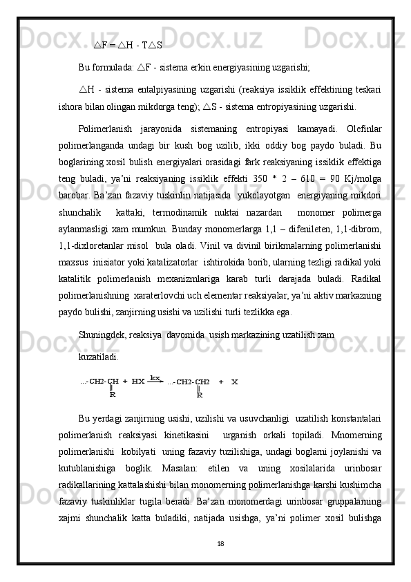         F =   H - T  S
Bu formulada:   F - sistema erkin energiyasining uzgarishi; 
 H   -   sistema   entalpiyasining   uzgarishi   (reaksiya   issiklik   effektining   teskari
ishora bilan olingan mikdorga teng);   S - sistema entropiyasining uzgarishi.
Polimerlanish   jarayonida   sistemaning   entropiyasi   kamayadi.   Olefinlar
polimerlanganda   undagi   bir   kush   bog   uzilib,   ikki   oddiy   bog   paydo   buladi.   Bu
boglarining xosil  bulish  energiyalari  orasidagi  fark reaksiyaning  issiklik effektiga
teng   buladi,   ya’ni   reaksiyaning   issiklik   effekti   350   *   2   –   610   =   90   Kj/molga
barobar. Ba’zan  fazaviy tuskinlin natijasida    yukolayotgan   energiyaning mikdori
shunchalik     kattaki,   termodinamik   nuktai   nazardan     monomer   polimerga
aylanmasligi   xam  mumkun.  Bunday  monomerlarga  1,1 –  difenileten,  1,1-dibrom,
1,1-dixloretanlar  misol    bula  oladi.  Vinil   va  divinil   birikmalarning polimerlanishi
maxsus  inisiator yoki katalizatorlar  ishtirokida borib, ularning tezligi radikal yoki
katalitik   polimerlanish   mexanizmlariga   karab   turli   darajada   buladi.   Radikal
polimerlanishning  xaraterlovchi uch elementar reaksiyalar, ya’ni aktiv markazning
paydo bulishi, zanjirning usishi va uzilishi turli tezlikka ega.     
Shuningdek, reaksiya  davomida  usish markazining uzatilish xam
kuzatiladi. ...-CH2-CH  +  HX 	
R	
kx	...-CH2-CH2    +    X	
R
Bu yerdagi zanjirning usishi, uzilishi  va usuvchanligi    uzatilish konstantalari
polimerlanish   reaksiyasi   kinetikasini     urganish   orkali   topiladi.   Mnomerning
polimerlanishi    kobilyati    uning fazaviy tuzilishiga,  undagi  boglarni  joylanishi  va
kutublanishiga   boglik.   Masalan:   etilen   va   uning   xosilalarida   urinbosar
radikallarining kattalashishi bilan monomerning polimerlanishga karshi kushimcha
fazaviy   tuskinliklar   tugila   beradi.   Ba’zan   monomerdagi   urinbosar   gruppalarning
xajmi   shunchalik   katta   buladiki,   natijada   usishga,   ya’ni   polimer   xosil   bulishga
18 