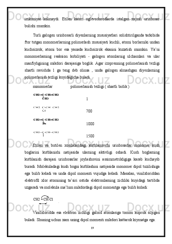 imkoniyat   kolmaydi.   Etilen   katori   uglevodorodlarda   istalgan   xajmli   urinbosar
bulishi mumkin.  
Turli galogen urinbosarli diyenlarning xususiyatlari solishtirilganda tarkibida
ftor tutgan monomerlarning polimerlash xususiyati kuchli, atomi borlarniki undan
kuchsizrok,   atomi   bor   esa   yanada   kuchsizrok   ekanini   kuzatish   mumkin.   Ya’ni
monomerlarning   reaksion   kobiliyati   -   galogen   atomlarnig   ulchamlari   va   ular
manfiyligining   mikdori   darajasiga   boglik.   Agar   izoprenning   polimerlanish   tezligi
shartli   ravishda   1   ga   teng   deb   olinsa   ,   unda   galogen   almashgan   diyenlarning
polimerlanish tezligi kuyidagicha buladi.
monomerlar       polimerlanish tezligi ( shartli birlik )CH2=C-CH=CH2	
CH3
1
   700
Br	
CH2=C-CH=CH2
1000	
I	
CH2=C-CH=CH2
1500
Etilen   va   butilen   xosilalaridagi   kutblanuvchi   urinbosarlar   monomer   kush
boglarini   kutblanishi   natijasida   ularning   aktivligi   oshadi.   Kush   boglarning
kutblanish   darajasi   urinbosarlar   joylashuvini   assimmetrikligiga   karab   kuchayib
buradi. Molekuladagi kush bogni kutblashini natijasida monomer dipol tuzilishiga
ega   bulib   keladi   va   unda   dipol   momenti   vujudga   keladi.   Masalan,   vinilxloriddan
elektrofil   xlor   atomining   ta’siri   ostida   elektronlarning   zichliki   kuyidagi   tartibda
uzgaradi va molekula ma’lum mikdordagi dipol momentga ega bulib koladi:    
CH2 = CH-Cl
Vinilxloridda   esa   elektron   zichligi   galoid   atomlariga   tomon   kuprok   siljigan
buladi. Shuning uchun xam uning dipol momenti mikdori kattarok kiymatga ega.
19+ -
+ - 