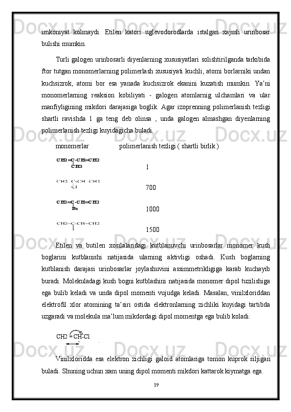 imkoniyat   kolmaydi.   Etilen   katori   uglevodorodlarda   istalgan   xajmli   urinbosar
bulishi mumkin.  
Turli galogen urinbosarli diyenlarning xususiyatlari solishtirilganda tarkibida
ftor tutgan monomerlarning polimerlash xususiyati kuchli, atomi borlarniki undan
kuchsizrok,   atomi   bor   esa   yanada   kuchsizrok   ekanini   kuzatish   mumkin.   Ya’ni
monomerlarning   reaksion   kobiliyati   -   galogen   atomlarnig   ulchamlari   va   ular
manfiyligining   mikdori   darajasiga   boglik.   Agar   izoprenning   polimerlanish   tezligi
shartli   ravishda   1   ga   teng   deb   olinsa   ,   unda   galogen   almashgan   diyenlarning
polimerlanish tezligi kuyidagicha buladi.
monomerlar       polimerlanish tezligi ( shartli birlik )CH2=C-CH=CH2	
CH3
1
   700
Br	
CH2=C-CH=CH2
1000	
I	
CH2=C-CH=CH2
1500
Etilen   va   butilen   xosilalaridagi   kutblanuvchi   urinbosarlar   monomer   kush
boglarini   kutblanishi   natijasida   ularning   aktivligi   oshadi.   Kush   boglarning
kutblanish   darajasi   urinbosarlar   joylashuvini   assimmetrikligiga   karab   kuchayib
buradi. Molekuladagi kush bogni kutblashini natijasida monomer dipol tuzilishiga
ega   bulib   keladi   va   unda   dipol   momenti   vujudga   keladi.   Masalan,   vinilxloriddan
elektrofil   xlor   atomining   ta’siri   ostida   elektronlarning   zichliki   kuyidagi   tartibda
uzgaradi va molekula ma’lum mikdordagi dipol momentga ega bulib koladi:    
CH2 = CH-Cl
Vinilxloridda   esa   elektron   zichligi   galoid   atomlariga   tomon   kuprok   siljigan
buladi. Shuning uchun xam uning dipol momenti mikdori kattarok kiymatga ega.
19+ -
+ -