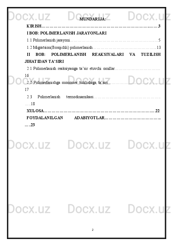 MUNDARIJA:
KIRISH……………………………………………………………………..…….3
I BOB: POLIMERLANISH JARAYONLARI
1.1 Polimerlanish jarayoni………………………………………………….…..…5
1.2 Migratsion(Bosqichli) polimerlanish………………………………………...13
II   BOB:   POLIMERLANISH   REAKSIYALARI   VA   TUZILISH
JIHATIDAN TA’SIRI
2.1   Polimerlanish   reaksiyasiga   ta’sir   etuvchi   omillar………………………….…
16
2.2   Polimerlanishga   monomer   tuzilishiga   ta’siri…………………………………
17
2.3   Polimerlanish   termodinamikasi…………………………………………..
…..18
XULOSA…………………………………………………………………….….22
FOYDALANILGAN   ADABIYOTLAR…………………………………...
…..23
2