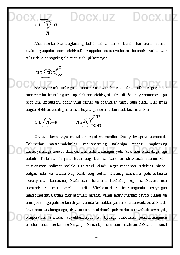 CH2 = C       Cl	
ClMonomerlar   kushboglarning   kutblanishda   nitrokarbonil-,   karboksil-,   nitril-,
sulfo-   gruppalar   xam   elektrofil   gruppalar   xususiyatlarini   bajaradi,   ya’ni   ular
ta’sirida kushbogning elektron zichligi kamayadi:	
CH2 = CH-C	
O
H
Bunday   urinbosarlarga   karama-karshi   ularok,   aril-,   alkil-,   alkoksi-gruppalar
monomerlar   kush   boglarining   elektron   zichligini   oshiradi.   Bunday   monomerlarga
propilen,   izobutilen,   oddiy   vinil   efirlar   va   boshkalar   misol   bula   oladi.   Ular   kush
bogda elektron zichligini ortishi kuyidagi sxema bilan ifodalash mumkin: 
CH2 = CH
R
                	
CH2 = C	
CH3
CH3
Odatda,   kimyoviye   moddalar   dipol   momentlar   Debay   birligida   ulchanadi.
Polimerlar   makromolekulasi   monomerning   tarkibiga   undagi   boglarning
xususiyatlariga   karab,   chiziksimon,   tarkmoklangan   yoki   tursimon   tuzilishiga   ega
buladi.   Tarkibida   birgina   kush   bog   bor   va   barkaror   strukturali   monomerlar
chiziksimon   polimer   molekulalar   xosil   kiladi.   Agar   monomer   tarkibida   bir   xil
bulgan   ikki   va   undan   kup   kush   bog   bulsa,   ularning   xammasi   polimerlanish
reaksiyasida   katnashib,   kushimcha   tursimon   tuzilishga   ega,   strukturasi   uch
ulchamli   polimer   xosil   buladi.   Vinilxlorid   polimerlanganda   usayotgan
makromolekulalardan   xlor   atomlari   ajratib,   yangi   aktiv   markaz   paydo   buladi   va
uning xisobiga polimerlanish jarayonida tarmoklangan makromolekula xosil kiladi.
Tursimon tuzilishga ega, strukturasi uch ulchamli polimerlar erituvchida erimaydi,
temperatuta   ta’siridan   suyuklanmaydi.   Bu   tipdagi   birikmalar   polimerlanganda
barcha   monomerlar   reaksiyaga   kirishib,   tursimon   makromolekulalar   xosil
20+ -
- + - + 