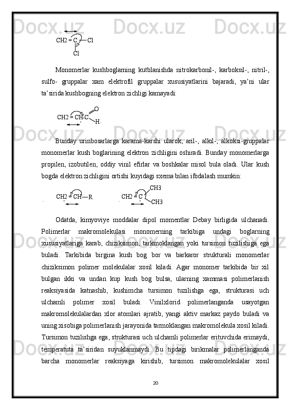 CH2 = C       Cl	
ClMonomerlar   kushboglarning   kutblanishda   nitrokarbonil-,   karboksil-,   nitril-,
sulfo-   gruppalar   xam   elektrofil   gruppalar   xususiyatlarini   bajaradi,   ya’ni   ular
ta’sirida kushbogning elektron zichligi kamayadi:	
CH2 = CH-C	
O
H
Bunday   urinbosarlarga   karama-karshi   ularok,   aril-,   alkil-,   alkoksi-gruppalar
monomerlar   kush   boglarining   elektron   zichligini   oshiradi.   Bunday   monomerlarga
propilen,   izobutilen,   oddiy   vinil   efirlar   va   boshkalar   misol   bula   oladi.   Ular   kush
bogda elektron zichligini ortishi kuyidagi sxema bilan ifodalash mumkin: 
CH2 = CH
R
                	
CH2 = C	
CH3
CH3
Odatda,   kimyoviye   moddalar   dipol   momentlar   Debay   birligida   ulchanadi.
Polimerlar   makromolekulasi   monomerning   tarkibiga   undagi   boglarning
xususiyatlariga   karab,   chiziksimon,   tarkmoklangan   yoki   tursimon   tuzilishiga   ega
buladi.   Tarkibida   birgina   kush   bog   bor   va   barkaror   strukturali   monomerlar
chiziksimon   polimer   molekulalar   xosil   kiladi.   Agar   monomer   tarkibida   bir   xil
bulgan   ikki   va   undan   kup   kush   bog   bulsa,   ularning   xammasi   polimerlanish
reaksiyasida   katnashib,   kushimcha   tursimon   tuzilishga   ega,   strukturasi   uch
ulchamli   polimer   xosil   buladi.   Vinilxlorid   polimerlanganda   usayotgan
makromolekulalardan   xlor   atomlari   ajratib,   yangi   aktiv   markaz   paydo   buladi   va
uning xisobiga polimerlanish jarayonida tarmoklangan makromolekula xosil kiladi.
Tursimon tuzilishga ega, strukturasi uch ulchamli polimerlar erituvchida erimaydi,
temperatuta   ta’siridan   suyuklanmaydi.   Bu   tipdagi   birikmalar   polimerlanganda
barcha   monomerlar   reaksiyaga   kirishib,   tursimon   makromolekulalar   xosil
20+ -
- + - +