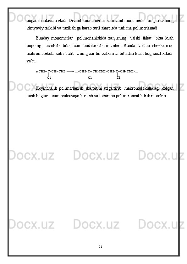 bugancha davom etadi. Divinil  monomerlar xam vinil monomerlar singari uzining
kimyoviy tarkibi va tuzilishiga karab turli sharoitda turlicha polimerlanadi. 
Bunday   monomerlar     polimerlanishida   zanjirning     usishi   fakat     bitta   kush
bogning     ochilishi   bilan   xam   boshlanishi   mumkin.   Bunda   dastlab   chiziksimon
makromolekula xolis bulib. Uning xar bir xalkasida bittadan kush bog xosil kiladi.
ya’ni nCH2=C-CH=CH2	
Cl	
...-CH2-C=CH-CH2-CH2-C=CH-CH2-...	
Cl	Cl
Keyinchalik   polimerlanish   sharoitini   uzgartirib.   makromolekuladagi   kolgan
kush boglarni xam reaksiyaga kiritish va tursimon polimer xosil kilish mumkin.
21 