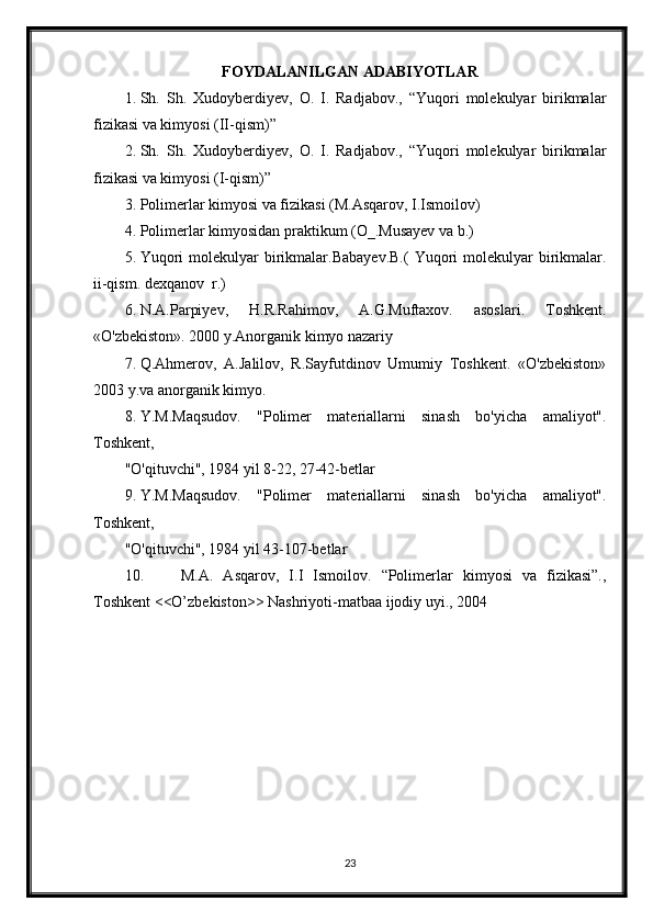 FOYDALANILGAN ADABIYOTLAR
1. Sh.   Sh.   Xudoyberdiyev,   O.   I.   Radjabov.,   “Yuqori   molekulyar   birikmalar
fizikasi va kimyosi (II-qism)”
2. Sh.   Sh.   Xudoyberdiyev,   O.   I.   Radjabov.,   “Yuqori   molekulyar   birikmalar
fizikasi va kimyosi (I-qism)”
3. Polimerlar kimyosi va fizikasi (M.Asqarov, I.Ismoilov)
4. Polimerlar kimyosidan praktikum (O_.Musayev va b.)
5. Yuqori   molekulyar  birikmalar.Babayev.B.(   Yuqori   molekulyar   birikmalar.
ii-qism. dexqanov  r.)
6. N.A.Parpiyev,   H.R.Rahimov,   A.G.Muftaxov.   asoslari.   Toshkent.
«O'zbekiston». 2000 y.Anorganik kimyo nazariy 
7. Q.Ahmerov,   A.Jalilov,   R.Sayfutdinov   Umumiy   Toshkent.   «O'zbekiston»
2003 y.va anorganik kimyo.
8. Y.M.Maqsudov.   "Polimer   materiallarni   sinash   bo'yicha   amaliyot".
Toshkent,
"O'qituvchi", 1984 yil 8-22, 27-42-betlar
9. Y.M.Maqsudov.   "Polimer   materiallarni   sinash   bo'yicha   amaliyot".
Toshkent,
"O'qituvchi", 1984 yil 43-107-betlar
10.   M.A.   Asqarov,   I.I   Ismoilov.   “Polimerlar   kimyosi   va   fizikasi”.,
Toshkent <<O’zbekiston>> Nashriyoti-matbaa ijodiy uyi., 2004
23 