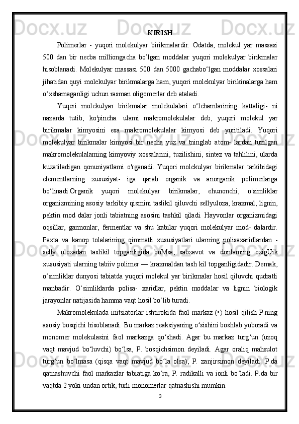 KIRISH
Polimerlar   -   yuqori   molekulyar   birikmalardir.   Odatda,   molekul   yar   massasi
500   dan   bir   necba   milliongacha   bo’lgan   moddalar   yuqori   molekulyar   birikmalar
hisoblanadi.   Molekulyar   massasi   500   dan   5000   gachabo‘lgan   moddalar   xossalari
jihatidan quyi molekulyar birikmalarga ham, yuqori molekulyar birikinalarga ham
o‘xshamaganligi uchun rasman oligomerlar deb ataladi.
Yuqori   molekulyar   birikmalar   molekulalari   o‘lchamlarining   kattaligi-   ni
nazarda   tutib,   ko'pincha.   ulami   makromolekulalar   deb,   yuqori   molekul   yar
birikmalar   kimyosini   esa   makromolekulalar   kimyosi   deb   yuritiladi.   Yuqori
molekulyar   birikmalar   kimyosi   bir   necha   yuz   va   tninglab   atom-   lardan   tuzilgan
makromolekulalaming   kimyoviy   xossalarini,   tuzilishini,   sintez   va   tahlilini,   ularda
kuzatiladigan   qonuniyatlami   o'rganadi.   Yuqori   molekulyar   birikmalar   tarkibidagi
elementlarning   xususiyat-   iga   qarab   organik   va   anorganik   polimerlarga
bo‘linadi.Organik   yuqori   molekulyar   birikmalar,   ehunonchi,   o'simliklar
organizmining asosiy tarkibiy qismini taslikil qiluvchi sellyuloza, kraxmal, lignin,
pektin   mod   dalar   jonli   tabiatning   asosini   tashkil   qiladi.   Hayvonlar   organizmidagi
oqsillar,   garmonlar,   fermentlar   va   shu   kabilar   yuqori   molekulyar   mod-   dalardir.
Paxta   va   kanop   tolalarining   qimmatli   xususiyatlari   ularning   polisaxaridlardan   -
selly   ulozadan   taslikil   topganligida   boMsa,   sabzavot   va   donlarning   ozigUik
xususiyati ularning tabiiv polimer — kraxmaldan tash kil topganligidadir. Demak,
o‘simliklar dunyosi  tabiatda yuqori molekul yar birikmalar hosil  qiluvchi qudratli
manbadir.   O‘simliklarda   polisa-   xaridlar,   pektin   moddalar   va   lignin   biologik
jarayonlar natijasida hamma vaqt hosil bo‘lib turadi.
Makromolekulada   initsiatorlar   ishtirokida  faol   markaz   (•)   hosil   qilish   P.ning
asosiy bosqichi hisoblanadi. Bu markaz reaksiyaning o sishini boshlab yuboradi vaʻ
monomer   molekulasini   faol   markazga   qo shadi.   Agar   bu   markaz   turg un   (uzoq	
ʻ ʻ
vaqt   mavjud   bo luvchi)   bo lsa,   P.   bosqichsimon   deyiladi.   Agar   oraliq   mahsulot	
ʻ ʻ
turg un   bo lmasa   (qisqa   vaqt   mavjud   bo la   olsa),   P.   zanjirsimon   deyiladi.   P.da	
ʻ ʻ ʻ
qatnashuvchi   faol  markazlar   tabiatiga  ko ra,  P.  radikalli   va  ionli   bo ladi.  P.da  bir	
ʻ ʻ
vaqtda 2 yoki undan ortik, turli monomerlar qatnashishi mumkin.
3 