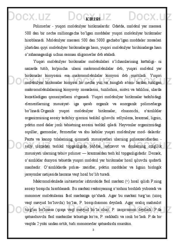 KIRISH
Polimerlar   -   yuqori   molekulyar   birikmalardir.   Odatda,   molekul   yar   massasi
500   dan   bir   necba   milliongacha   bo’lgan   moddalar   yuqori   molekulyar   birikmalar
hisoblanadi.   Molekulyar   massasi   500   dan   5000   gachabo‘lgan   moddalar   xossalari
jihatidan quyi molekulyar birikmalarga ham, yuqori molekulyar birikinalarga ham
o‘xshamaganligi uchun rasman oligomerlar deb ataladi.
Yuqori   molekulyar   birikmalar   molekulalari   o‘lchamlarining   kattaligi-   ni
nazarda   tutib,   ko'pincha.   ulami   makromolekulalar   deb,   yuqori   molekul   yar
birikmalar   kimyosini   esa   makromolekulalar   kimyosi   deb   yuritiladi.   Yuqori
molekulyar   birikmalar   kimyosi   bir   necha   yuz   va   tninglab   atom-   lardan   tuzilgan
makromolekulalaming   kimyoviy   xossalarini,   tuzilishini,   sintez   va   tahlilini,   ularda
kuzatiladigan   qonuniyatlami   o'rganadi.   Yuqori   molekulyar   birikmalar   tarkibidagi
elementlarning   xususiyat-   iga   qarab   organik   va   anorganik   polimerlarga
bo‘linadi.Organik   yuqori   molekulyar   birikmalar,   ehunonchi,   o'simliklar
organizmining asosiy tarkibiy qismini taslikil qiluvchi sellyuloza, kraxmal, lignin,
pektin   mod   dalar   jonli   tabiatning   asosini   tashkil   qiladi.   Hayvonlar   organizmidagi
oqsillar,   garmonlar,   fermentlar   va   shu   kabilar   yuqori   molekulyar   mod-   dalardir.
Paxta   va   kanop   tolalarining   qimmatli   xususiyatlari   ularning   polisaxaridlardan   -
selly   ulozadan   taslikil   topganligida   boMsa,   sabzavot   va   donlarning   ozigUik
xususiyati ularning tabiiv polimer — kraxmaldan tash kil topganligidadir. Demak,
o‘simliklar dunyosi  tabiatda yuqori molekul yar birikmalar hosil  qiluvchi qudratli
manbadir.   O‘simliklarda   polisa-   xaridlar,   pektin   moddalar   va   lignin   biologik
jarayonlar natijasida hamma vaqt hosil bo‘lib turadi.
Makromolekulada   initsiatorlar   ishtirokida  faol   markaz   (•)   hosil   qilish   P.ning
asosiy bosqichi hisoblanadi. Bu markaz reaksiyaning o sishini boshlab yuboradi vaʻ
monomer   molekulasini   faol   markazga   qo shadi.   Agar   bu   markaz   turg un   (uzoq	
ʻ ʻ
vaqt   mavjud   bo luvchi)   bo lsa,   P.   bosqichsimon   deyiladi.   Agar   oraliq   mahsulot	
ʻ ʻ
turg un   bo lmasa   (qisqa   vaqt   mavjud   bo la   olsa),   P.   zanjirsimon   deyiladi.   P.da	
ʻ ʻ ʻ
qatnashuvchi   faol  markazlar   tabiatiga  ko ra,  P.  radikalli   va  ionli   bo ladi.  P.da  bir	
ʻ ʻ
vaqtda 2 yoki undan ortik, turli monomerlar qatnashishi mumkin.
3