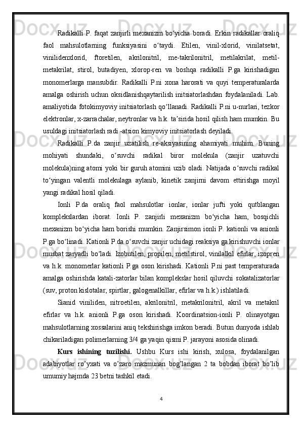 Radikalli  P.  faqat   zanjirli  mexanizm   bo yicha   boradi.  Erkin  radikallar   oraliqʻ
faol   mahsulotlarning   funksiyasini   o taydi.   Etilen,   vinil-xlorid,   vinilatsetat,	
ʻ
vinilidenxlorid,   ftoretilen,   akrilonitril,   me-takrilonitril,   metilakrilat,   metil-
metakrilat,   stirol,   butadiyen,   xlorop-ren   va   boshqa   radikalli   P.ga   kirishadigan
monomerlarga   mansubdir.   Radikalli   P.ni   xona   harorati   va   quyi   temperaturalarda
amalga   oshirish   uchun   oksidlanishqaytarilish   initsiatorlashdan   foydalaniladi.   Lab.
amaliyotida fotokimyoviy initsiatorlash qo llanadi. Radikalli P.ni u-nurlari, tezkor	
ʻ
elektronlar, x-zarrachalar, neytronlar va h.k. ta sirida hosil qilish ham mumkin. Bu	
ʼ
usuldagi initsiatorlash radi -atsion kimyoviy initsiatorlash deyiladi.
Radikalli   P.da   zanjir   uzatilish   re-aksiyasining   ahamiyati   muhim.   Buning
mohiyati   shundaki,   o suvchi   radikal   biror   molekula   (zanjir   uzatuvchi	
ʻ
molekula)ning atomi  yoki  bir guruh atomini  uzib oladi. Natijada o suvchi  radikal	
ʻ
to yingan   valentli   molekulaga   aylanib,   kinetik   zanjirni   davom   ettirishga   moyil	
ʻ
yangi radikal hosil qiladi.
Ionli   P.da   oraliq   faol   mahsulotlar   ionlar,   ionlar   jufti   yoki   qutblangan
komplekslardan   iborat.   Ionli   P.   zanjirli   mexanizm   bo yicha   ham,   bosqichli	
ʻ
mexanizm bo yicha ham borishi  mumkin. Zanjirsimon ionli P. kationli va anionli	
ʻ
P.ga bo linadi. Kationli P.da o suvchi zanjir uchidagi reaksiya ga kirishuvchi ionlar	
ʻ ʻ
musbat zaryadli bo ladi. Izobutilen, propilen, metilstirol, vinilalkil efirlar, izopren	
ʻ
va h.k. monomerlar  kationli  P.ga oson kirishadi. Kationli  P.ni  past  temperaturada
amalga  oshirishda  katali-zatorlar  bilan  komplekslar   hosil  qiluvchi   sokatalizatorlar
(suv, proton kislotalar, spirtlar, galogenalkillar, efirlar va h.k.) ishlatiladi.
Sianid   viniliden,   nitroetilen,   akrilonitril,   metakrilonitril,   akril   va   metakril
efirlar   va   h.k.   anionli   P.ga   oson   kirishadi.   Koordinatsion-ionli   P.   olinayotgan
mahsulotlarning xossalarini aniq tekshirishga imkon beradi. Butun dunyoda ishlab
chikariladigan polimerlarning 3/4 ga yaqin qismi P. jarayoni asosida olinadi.
Kurs   ishining   tuzilishi.   Ushbu   Kurs   ishi   kirish,   xulosa,   foydalanilgan
adabiyotlar   ro’yxati   va   o’zaro   mazmunan   bog’langan   2   ta   bobdan   iborat   bo’lib
umumiy hajmda 23 betni tashkil etadi.
4 