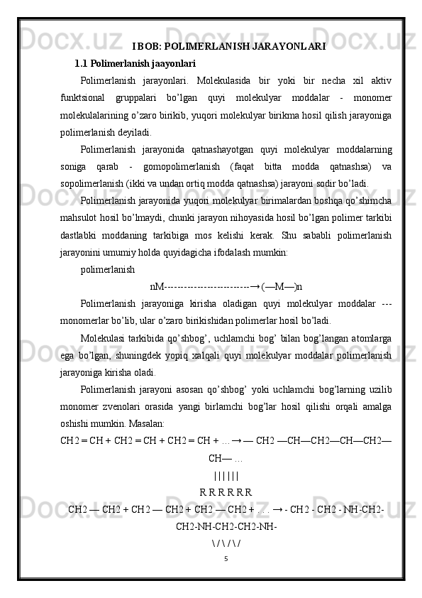 I BOB: POLIMERLANISH JARAYONLARI
1.1 Polimerlanish jaayonlari 
Polimerlanish   jarayonlari.   Molekulasida   bir   yoki   bir   necha   xil   aktiv
funktsional   gruppalari   bo’lgan   quyi   molekulyar   moddalar   -   monomer
molekulalarining o’zaro birikib, yuqori molekulyar birikma hosil qilish jarayoniga
polimerlanish deyiladi. 
Polimerlanish   jarayonida   qatnashayotgan   quyi   molekulyar   moddalarning
soniga   qarab   -   gomopolimerlanish   (faqat   bitta   modda   qatnashsa)   va
sopolimerlanish (ikki va undan ortiq modda qatnashsa) jarayoni sodir bo’ladi.
Polimerlanish jarayonida yuqori molekulyar birimalardan boshqa qo’shimcha
mahsulot hosil bo’lmaydi, chunki jarayon nihoyasida hosil bo’lgan polimer tarkibi
dastlabki   moddaning   tarkibiga   mos   kelishi   kerak.   Shu   sababli   polimerlanish
jarayonini umumiy holda quyidagicha ifodalash mumkin: 
polimerlanish
nM--------------------------→ (—M—)n
Polimerlanish   jarayoniga   kirisha   oladigan   quyi   molekulyar   moddalar   ---
monomerlar bo’lib, ular o’zaro birikishidan polimerlar hosil bo’ladi. 
Molekulasi   tarkibida   qo’shbog’,   uchlamchi   bog’   bilan   bog’langan  atomlarga
ega   bo’lgan,   shuningdek   yopiq   xalqali   quyi   molekulyar   moddalar   polimerlanish
jarayoniga kirisha oladi.
Polimerlanish   jarayoni   asosan   qo’shbog’   yoki   uchlamchi   bog’larning   uzilib
monomer   zvenolari   orasida   yangi   birlamchi   bog’lar   hosil   qilishi   orqali   amalga
oshishi mumkin. Masalan: 
CH2 = CH + CH2 = CH + CH2 = CH + …→ — CH2 —CH—CH2—CH—CH2—
CH— …
| | | | | |
R R R R R R
CH2 — CH2 + CH2 — CH2 + CH2 — CH2 + . . . → - CH2 - CH2 - NH-CH2-
CH2-NH-CH2-CH2-NH-
\ / \ / \ /
5 