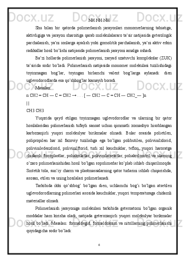 NH NH NH
Shu   bilan   bir   qatorda   polimerlanish   jarayonlari   monomerlarning   tabiatiga,
aktivligiga va jarayon sharoitiga qarab molekulalararo ta‘sir natijasida geterologik
parchalanish, ya‘ni ionlarga ajralish yoki gomolitik parchalanish, ya‘ni aktiv erkin
radikallar hosil bo’lishi natijasida polimerlanish jarayoni amalga oshadi. 
Ba‘zi   hollarda   polimerlanish   jarayoni,   zaryad   uzatuvchi   komplekslar   (ZUK)
ta‘sirida   sodir   bo’ladi.  Polimerlanish   natijasida   monomer  molekulasi   tuzilishidagi
toyinmagan   bog’lar,   toyingan   birlamchi   valent   bog’larga   aylanadi:   dien
uglevodorodlarda esa qo’shbog’lar kamayib boradi.
Masalan: 
n CH2 = CH ― C = CH2 → . . . [ ― CH2 ― C = CH ― CH2_― ]n
| | 
CH3 CH3
Yuqorida   qayd   etilgan   toyinmagan   uglevodorodlar   va   ularning   bir   qator
hosilalaridan   polimerlanish   tufayli   sanoat   uchun   qimmatli   xomashyo   hisoblangan
karbozanjirli   yuqori   molekulyar   birikmalar   olinadi.   Bular   orasida   polietilen,
polipropilen   har   xil   fazoviy   tuzilishga   ega   bo’lgan   polibutilen,   polivinilxlorid,
poliviniledenxlorid,   polivinilftorid,   turli   xil   kauchuklar,   teflon,   yuqori   haroratga
chidamli ftoroplastlar, poliakrilatlar, polivinilatsetatlar, poliakrilonitril va ularning
o’zaro polimerlanishidan hosil bo’lgan sopolimerlar ko’plab ishlab chiqarilmoqda.
Sintetik tola, sun‘iy charm va plastmassalarning qator turlarini ishlab chiqarishda,
asosan, etilen va uning hosilalari polimerlanadi. 
Tarkibida   ikki   qo’shbog’   bo’lgan   dien,   uchlamchi   bog’i   bo’lgan   atsetilen
uglevodorodlarning polimerlari asosida kauchuklar, yuqori temperaturaga chidamli
materiallar olinadi.
Polimerlanish   jarayoniga   molekulasi   tarkibida   geteroatomi   bo’lgan   organik
moddalar   ham   kirisha   oladi,   natijada   geterozanjirli   yuqori   molekulyar   birikmalar
hosil   bo’ladi.  Masalan:   formaldegid, formaldoksim  va  nitrillarning polimerlanishi
quyidagicha sodir bo’ladi: 
6 