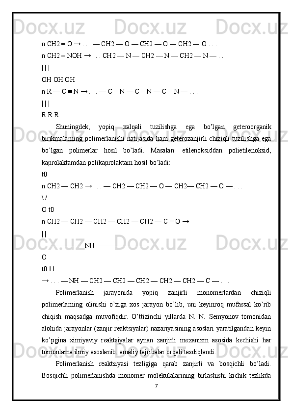 n CH2 = O → . . . — CH2 — O — CH2 — O ― CH2 ― O . . . 
n CH2 = NOH → . . . CH2 — N — CH2 — N — CH2 — N — . . . 
| | | 
OH OH OH 
n R — C ≡ N → . . . — C = N — C = N — C = N — . . . 
| | | 
R R R 
Shuningdek,   yopiq   xalqali   tuzilishga   ega   bo’lgan   geteroorganik
birikmalarning  polimerlanishi   natijasida   ham   geterozanjirli   chiziqli   tuzilishga   ega
bo’lgan   polimerlar   hosil   bo’ladi.   Masalan:   etilenoksiddan   polietilenoksid,
kaprolaktamdan polikaprolaktam hosil bo’ladi: 
t0
n CH2 — CH2 → . . . — CH2 — CH2 — O — CH2— CH2 — O — . . . 
\ / 
O t0 
n CH2 — CH2 — CH2 — CH2 — CH2 — C = O →
| | 
—————— NH ———————— 
O 
t0     ‖ ‖
→ . . . — NH — CH2 — CH2 — CH2 — CH2 — CH2 — C — . . . 
Polimerlanish   jarayonida   yopiq   zanjirli   monomerlardan   chiziqli
polimerlarning   olinishi   o’ziga   xos   jarayon   bo’lib,   uni   keyinroq   mufassal   ko’rib
chiqish   maqsadga   muvofiqdir.   O’ttizinchi   yillarda   N.   N.   Semyonov   tomonidan
alohida jarayonlar (zanjir reaktsiyalar) nazariyasining asoslari yaratilgandan keyin
ko’pgina   ximiyaviy   reaktsiyalar   aynan   zanjirli   mexanizm   asosida   kechishi   har
tomonlama ilmiy asoslanib, amaliy tajribalar orqali tasdiqlandi. 
Polimerlanish   reaktsiyasi   tezligiga   qarab   zanjirli   va   bosqichli   bo’ladi.
Bosqichli   polimerlanishda   monomer   molekulalarining   birlashishi   kichik   tezlikda
7 