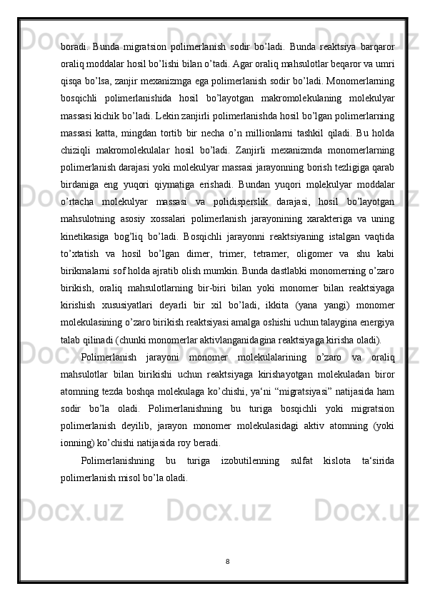 boradi.   Bunda   migratsion   polimerlanish   sodir   bo’ladi.   Bunda   reaktsiya   barqaror
oraliq moddalar hosil bo’lishi bilan o’tadi. Agar oraliq mahsulotlar beqaror va umri
qisqa bo’lsa, zanjir mexanizmga ega polimerlanish sodir bo’ladi. Monomerlarning
bosqichli   polimerlanishida   hosil   bo’layotgan   makromolekulaning   molekulyar
massasi kichik bo’ladi. Lekin zanjirli polimerlanishda hosil bo’lgan polimerlarning
massasi   katta,   mingdan   tortib   bir   necha   o’n   millionlarni   tashkil   qiladi.   Bu   holda
chiziqli   makromolekulalar   hosil   bo’ladi.   Zanjirli   mexanizmda   monomerlarning
polimerlanish darajasi yoki molekulyar massasi jarayonning borish tezligiga qarab
birdaniga   eng   yuqori   qiymatiga   erishadi.   Bundan   yuqori   molekulyar   moddalar
o’rtacha   molekulyar   massasi   va   polidisperslik   darajasi,   hosil   bo’layotgan
mahsulotning   asosiy   xossalari   polimerlanish   jarayonining   xarakteriga   va   uning
kinetikasiga   bog’liq   bo’ladi.   Bosqichli   jarayonni   reaktsiyaning   istalgan   vaqtida
to’xtatish   va   hosil   bo’lgan   dimer,   trimer,   tetramer,   oligomer   va   shu   kabi
birikmalarni sof holda ajratib olish mumkin. Bunda dastlabki monomerning o’zaro
birikish,   oraliq   mahsulotlarning   bir-biri   bilan   yoki   monomer   bilan   reaktsiyaga
kirishish   xususiyatlari   deyarli   bir   xil   bo’ladi,   ikkita   (yana   yangi)   monomer
molekulasining o’zaro birikish reaktsiyasi amalga oshishi uchun talaygina energiya
talab qilinadi (chunki monomerlar aktivlanganidagina reaktsiyaga kirisha oladi).
Polimerlanish   jarayoni   monomer   molekulalarining   o’zaro   va   oraliq
mahsulotlar   bilan   birikishi   uchun   reaktsiyaga   kirishayotgan   molekuladan   biror
atomning tezda boshqa molekulaga ko’chishi, ya‘ni “migratsiyasi” natijasida ham
sodir   bo’la   oladi.   Polimerlanishning   bu   turiga   bosqichli   yoki   migratsion
polimerlanish   deyilib,   jarayon   monomer   molekulasidagi   aktiv   atomning   (yoki
ionning) ko’chishi natijasida roy beradi. 
Polimerlanishning   bu   turiga   izobutilenning   sulfat   kislota   ta‘sirida
polimerlanish misol bo’la oladi.
8