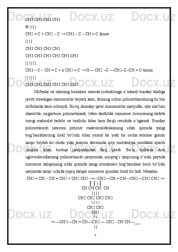 CH3 CH3 CH3 CH3 
Θ | | | |
CH2 = C + CH2 – C → CH3 – C – CH = C dimer 
| | | | 
CH3 CH3 CH3 CH3 
CH3 CH3 CH3 CH3 CH3 CH3 
| | | | | |
CH3 – C – CH = C + n CH2 = C → H— CH2 –C —CH2–C–CH = C trimer 
| | | | | |
CH3 CH3 CH3 CH3 CH3 CH3 
Olifenlar va ularning hosilalari orasida izobutilenga o’xshash bunday talabga
javob beradigan monomerlar deyarli kam, shuning uchun polimerlanishning bu turi
olifenlarda kam uchraydi. Biroq shunday qator monomerlar mavjudki, ular ma‘lum
sharoitda,   migratsion   polimerlanadi,   lekin   dastlabki   monomer   zvenosining   tarkibi
oxirgi   mahsulot   tarkibi   va   tuzilishi   bilan   ham   farqli   ravishda   o’zgaradi.   Bunday
polimerlanish   jarayoni   polimer   makromolekulasining   ichki   qismida   yangi
bog’lanishlarning   hosil   bo’lishi   bilan   yoxud   bir   yoki   bir   necha   atomlar   guruhi
zanjir   boylab   ko’chishi   yoki   jarayon   davomida   quyi   molekulyar   moddalar   ajralib
chiqishi   bilan   boshqa   jarayonlardan   farq   qiladi.   Ba‘zi   hollarda   dien
uglevodorodlarning   polimerlanish   jarayonida,   aniqrog’i   zanjirning   o’sishi   paytida
monomer   xalqasining   ichki   qismida   yangi   atomlararo   bog’lanishlar   hosil   bo’lishi
natijasida zanjir uchida yopiq xalqali monomer qismlari hosil bo’ladi. Masalan:
CH2 = CH – CH = CH2 + CH2 CH2 →—CH2—CH = CH—CH2—CH2 CH2 →
║ ║ | ║
CH CH CH` CH
| | | |
CH2 CH2 CH2 CH2
\ / \ /
CH2 CH2
CH2
/ \
→ —CH2—CH = CH—CH2 — CH2 - CH CH—___
| |
9 