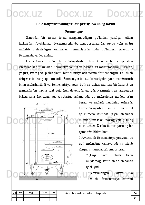 № Хужжат
Изм
14Bet
Askorbin kislotasi ishlab chiqarish SanaImzoBet
Hujjat
O'zg                      1.3 Asosiy uskunaning ishlash prinsipi va uning tavsifi 
                                               Fermentyor
Sanoadat   bir   necha   tonna   zanglamaydigan   po’latdan   yasalgan   ulkan
tanklardan   foydalanadi.   Fermentyorlar-bu   mikroorganizmlar   suyuq   yoki   qattiq
muhitda   o’stiriladigan   kameralar.   Fermentyorda   sodir   bo’ladigan   jarayon   -
fermentatsiya deb ataladi.
Fermentyor-bu   sutni   fermentatsiyalash   uchun   kefir   ishlab   chiqarishda
ishlatiladigan uskunalar. Fermentyorlar sut va boshqa sut mahsulotlarini, masalan,
yogurt,   tvorog   va   pishloqlarni   fermentatsiyalash   uchun   fermentlangan   sut   ishlab
chiqarishda   keng   qo’llaniladi.   Fermentyorda   sut   bakteriyalar   yoki   xamirturush
bilan   aralashtiriladi   va   fermentatsiya   sodir   bo’lishi   uchun   ma’lum   bir   harorat   va
namlikda   bir   necha   soat   yoki   kun   davomida   qariydi.   Fermentatsiya   jarayonida
bakteriyalar   laktozani   sut   kislotasiga   aylantiradi,   bu   mahsulotga   nordon   ta’m
beradi   va   saqlash   muddatini   oshiradi.
Fermentatsiyadan   so’ng,   mahsulot
qo’shimcha   ravishda   qayta   ishlanishi
mumkin, masalan, tvorog yoki  pishloq
olish uchun. Ushbu fermentyorning bir
qator afzalliklari bor:
1.Avtomatik fermentatsiya jarayoni, bu
qo’l   mehnatini   kamaytiradi   va   ishlab
chiqarish samaradorligini oshiradi.
2.Qisqa   vaqt   ichida   katta
miqdordagi   kefir   ishlab   chiqarish
qobiliyati.
3.Yaxshilangan   lazzat   va
tuzilish:   fermentatsiya   harorati 