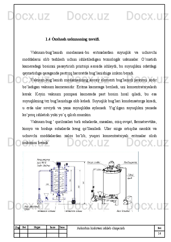 № Хужжат
Изм
14Bet
Askorbin kislotasi ishlab chiqarish SanaImzoBet
Hujjat
O'zg                               
                       1.4 Òxshash uskunaning tavsifi.
  
Vakuum-bug’lanish   moslamasi-bu   eritmalardan   suyuqlik   va   uchuvchi
moddalarni   olib   tashlash   uchun   ishlatiladigan   texnologik   uskunalar.   O’rnatish
kameradagi  bosimni  pasaytirish  printsipi   asosida  ishlaydi,  bu  suyuqlikni  odatdagi
qaynatishga qaraganda pastroq haroratda bug’lanishiga imkon beradi.
Vakuum-bug’lanish moslamasining asosiy elementi bug’lanish jarayoni sodir
bo’ladigan vakuum kamerasidir. Eritma kameraga beriladi, uni konsentratsiyalash
kerak.   Keyin   vakuum   pompasi   kamerada   past   bosim   hosil   qiladi,   bu   esa
suyuqlikning tez bug’lanishiga olib keladi. Suyuqlik bug’lari kondensatorga kiradi,
u   erda   ular   soviydi   va   yana   suyuqlikka   aylanadi.   Yig’ilgan   suyuqlikni   yanada
ko’proq ishlatish yoki yo’q qilish mumkin.
Vakuum-bug ‘ qurilmalari turli sohalarda, masalan, oziq-ovqat, farmatsevtika,
kimyo   va   boshqa   sohalarda   keng   qo’llaniladi.   Ular   sizga   ortiqcha   namlik   va
uchuvchi   moddalardan   xalos   bo’lib,   yuqori   konsentratsiyali   eritmalar   olish
imkonini beradi. 