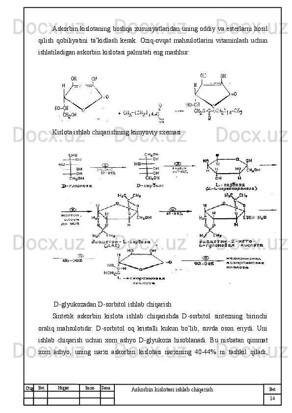№ Хужжат
Изм
14Bet
Askorbin kislotasi ishlab chiqarish SanaImzoBet
Hujjat
O'zg Askorbin kislotaning boshqa xususiyatlaridan uning oddiy va esterlarni hosil
qilish   qobiliyatini   ta’kidlash   kerak.   Oziq-ovqat   mahsulotlarini   vitaminlash   uchun
ishlatiladigan askorbin kislotasi palmitati eng mashhur:
Kislota ishlab chiqarishning kimyoviy sxemasi
 D-glyukozadan D-sorbitol ishlab chiqarish
Sintetik   askorbin   kislota   ishlab   chiqarishda   D-sorbitol   sintezning   birinchi
oraliq   mahsulotidir.   D-sorbitol   oq   kristalli   kukun   bo’lib,   suvda   oson   eriydi.   Uni
ishlab   chiqarish   uchun   xom   ashyo   D-glyukoza   hisoblanadi.   Bu   nisbatan   qimmat
xom   ashyo,   uning   narxi   askorbin   kislotasi   narxining   40-44%   ni   tashkil   qiladi, 