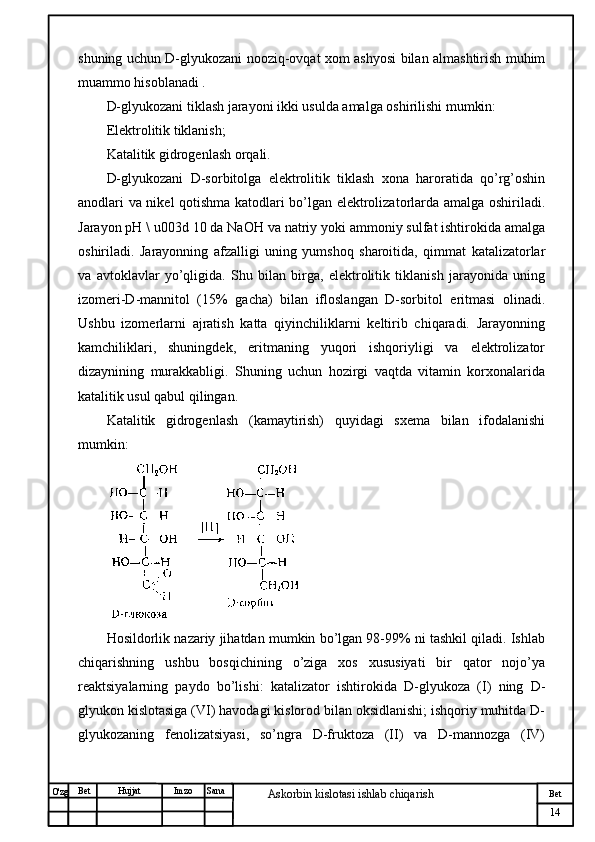 № Хужжат
Изм
14Bet
Askorbin kislotasi ishlab chiqarish SanaImzoBet
Hujjat
O'zg shuning uchun D-glyukozani nooziq-ovqat xom ashyosi bilan almashtirish muhim
muammo hisoblanadi .
D-glyukozani tiklash jarayoni ikki usulda amalga oshirilishi mumkin:
Elektrolitik tiklanish;
Katalitik gidrogenlash orqali.
D-glyukozani   D-sorbitolga   elektrolitik   tiklash   xona   haroratida   qo’rg’oshin
anodlari va nikel qotishma katodlari bo’lgan elektrolizatorlarda amalga oshiriladi.
Jarayon pH \ u003d 10 da NaOH va natriy yoki ammoniy sulfat ishtirokida amalga
oshiriladi.   Jarayonning   afzalligi   uning   yumshoq   sharoitida,   qimmat   katalizatorlar
va   avtoklavlar   yo’qligida.   Shu   bilan   birga,   elektrolitik   tiklanish   jarayonida   uning
izomeri-D-mannitol   (15%   gacha)   bilan   ifloslangan   D-sorbitol   eritmasi   olinadi.
Ushbu   izomerlarni   ajratish   katta   qiyinchiliklarni   keltirib   chiqaradi.   Jarayonning
kamchiliklari,   shuningdek,   eritmaning   yuqori   ishqoriyligi   va   elektrolizator
dizaynining   murakkabligi.   Shuning   uchun   hozirgi   vaqtda   vitamin   korxonalarida
katalitik usul qabul qilingan.
Katalitik   gidrogenlash   (kamaytirish)   quyidagi   sxema   bilan   ifodalanishi
mumkin:
Hosildorlik nazariy jihatdan mumkin bo’lgan 98-99% ni tashkil qiladi. Ishlab
chiqarishning   ushbu   bosqichining   o’ziga   xos   xususiyati   bir   qator   nojo’ya
reaktsiyalarning   paydo   bo’lishi:   katalizator   ishtirokida   D-glyukoza   (I)   ning   D-
glyukon kislotasiga (VI) havodagi kislorod bilan oksidlanishi; ishqoriy muhitda D-
glyukozaning   fenolizatsiyasi,   so’ngra   D-fruktoza   (II)   va   D-mannozga   (IV) 