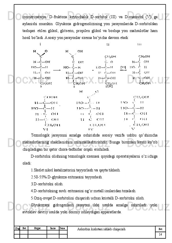 № Хужжат
Изм
14Bet
Askorbin kislotasi ishlab chiqarish SanaImzoBet
Hujjat
O'zg izomerizatsiya.   D-fruktoza   keyinchalik   D-sorbitol   (III)   va   D-mannitol   (V)   ga
aylanishi   mumkin.   Glyukoza   gidrogenolizining   yon   jarayonlarida   D-sorbitoldan
tashqari   etilen   glikol,   glitserin,   propilen   glikol   va   boshqa   yon   mahsulotlar   ham
hosil bo’ladi. Asosiy yon jarayonlar sxema bo’yicha davom etadi: 
Texnologik   jarayonni   amalga   oshirishda   asosiy   vazifa   ushbu   qo’shimcha
mahsulotlarning   shakllanishini   minimallashtirishdir.   Bunga   birozdan   keyin   ko’rib
chiqiladigan bir qator chora-tadbirlar orqali erishiladi.
D-sorbitolni olishning texnologik sxemasi quyidagi operatsiyalarni o’z ichiga
oladi:
1.Skelet nikel katalizatorini tayyorlash va qayta tiklash.
2.50-55% D-glyukoza eritmasini tayyorlash.
3.D-sorbitolni olish.
4.D-sorbitolning suvli eritmasini og’ir metall ionlaridan tozalash.
5.Oziq-ovqat D-sorbitolini chiqarish uchun kristalli D-sorbitolni olish.
Glyukozani   gidrogenlash   jarayoni   ikki   usulda   amalga   oshiriladi:   yoki
avtoklav davriy usulda yoki doimiy ishlaydigan apparatlarda. 