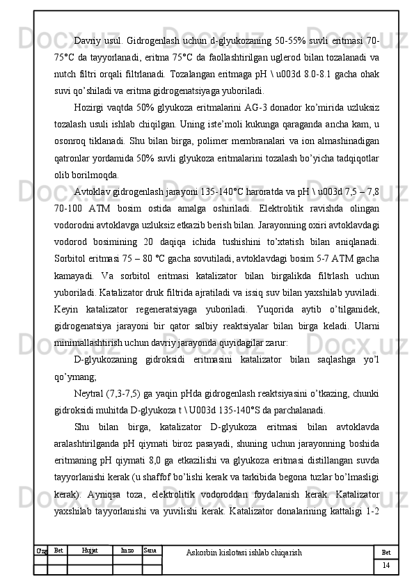 № Хужжат
Изм
14Bet
Askorbin kislotasi ishlab chiqarish SanaImzoBet
Hujjat
O'zg Davriy   usul.   Gidrogenlash   uchun   d-glyukozaning   50-55%   suvli   eritmasi   70-
75°C da tayyorlanadi, eritma 75°C da faollashtirilgan uglerod bilan tozalanadi  va
nutch filtri orqali filtrlanadi. Tozalangan eritmaga pH \ u003d 8.0-8.1 gacha ohak
suvi qo’shiladi va eritma gidrogenatsiyaga yuboriladi.
Hozirgi vaqtda 50% glyukoza eritmalarini AG-3 donador ko’mirida uzluksiz
tozalash usuli ishlab chiqilgan. Uning iste’moli kukunga qaraganda ancha kam, u
osonroq   tiklanadi.   Shu   bilan   birga,   polimer   membranalari   va   ion   almashinadigan
qatronlar yordamida 50% suvli glyukoza eritmalarini tozalash bo’yicha tadqiqotlar
olib borilmoqda.
Avtoklav gidrogenlash jarayoni 135-140°C haroratda va pH \ u003d 7,5 – 7,8
70-100   ATM   bosim   ostida   amalga   oshiriladi.   Elektrolitik   ravishda   olingan
vodorodni avtoklavga uzluksiz etkazib berish bilan. Jarayonning oxiri avtoklavdagi
vodorod   bosimining   20   daqiqa   ichida   tushishini   to’xtatish   bilan   aniqlanadi.
Sorbitol eritmasi 75 – 80 °C gacha sovutiladi, avtoklavdagi bosim 5-7 ATM gacha
kamayadi.   Va   sorbitol   eritmasi   katalizator   bilan   birgalikda   filtrlash   uchun
yuboriladi. Katalizator druk filtrida ajratiladi va issiq suv bilan yaxshilab yuviladi.
Keyin   katalizator   regeneratsiyaga   yuboriladi.   Yuqorida   aytib   o’tilganidek,
gidrogenatsiya   jarayoni   bir   qator   salbiy   reaktsiyalar   bilan   birga   keladi.   Ularni
minimallashtirish uchun davriy jarayonda quyidagilar zarur:
D-glyukozaning   gidroksidi   eritmasini   katalizator   bilan   saqlashga   yo’l
qo’ymang;
Neytral (7,3-7,5) ga yaqin pHda gidrogenlash reaktsiyasini o’tkazing, chunki
gidroksidi muhitda D-glyukoza t \ U003d 135-140°S da parchalanadi.
Shu   bilan   birga,   katalizator   D-glyukoza   eritmasi   bilan   avtoklavda
aralashtirilganda   pH   qiymati   biroz   pasayadi,   shuning   uchun   jarayonning   boshida
eritmaning   pH   qiymati   8,0   ga   etkazilishi   va   glyukoza   eritmasi   distillangan   suvda
tayyorlanishi kerak (u shaffof bo’lishi kerak va tarkibida begona tuzlar bo’lmasligi
kerak).   Ayniqsa   toza,   elektrolitik   vodoroddan   foydalanish   kerak.   Katalizator
yaxshilab   tayyorlanishi   va   yuvilishi   kerak.   Katalizator   donalarining   kattaligi   1-2 