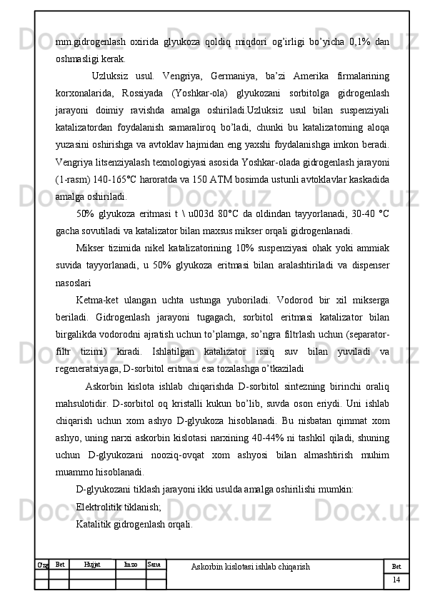 № Хужжат
Изм
14Bet
Askorbin kislotasi ishlab chiqarish SanaImzoBet
Hujjat
O'zg mm.gidrogenlash   oxirida   glyukoza   qoldiq   miqdori   og’irligi   bo’yicha   0,1%   dan
oshmasligi kerak.
    Uzluksiz   usul.   Vengriya,   Germaniya,   ba’zi   Amerika   firmalarining
korxonalarida,   Rossiyada   (Yoshkar-ola)   glyukozani   sorbitolga   gidrogenlash
jarayoni   doimiy   ravishda   amalga   oshiriladi.Uzluksiz   usul   bilan   suspenziyali
katalizatordan   foydalanish   samaraliroq   bo’ladi,   chunki   bu   katalizatorning   aloqa
yuzasini oshirishga va avtoklav hajmidan eng yaxshi foydalanishga imkon beradi.
Vengriya litsenziyalash texnologiyasi asosida Yoshkar-olada gidrogenlash jarayoni
(1-rasm) 140-165°C haroratda va 150 ATM bosimda ustunli avtoklavlar kaskadida
amalga oshiriladi.
50%   glyukoza   eritmasi   t   \   u003d   80°C   da   oldindan   tayyorlanadi,   30-40   °C
gacha sovutiladi va katalizator bilan maxsus mikser orqali gidrogenlanadi.
Mikser   tizimida   nikel   katalizatorining   10%   suspenziyasi   ohak   yoki   ammiak
suvida   tayyorlanadi,   u   50%   glyukoza   eritmasi   bilan   aralashtiriladi   va   dispenser
nasoslari 
Ketma-ket   ulangan   uchta   ustunga   yuboriladi.   Vodorod   bir   xil   mikserga
beriladi.   Gidrogenlash   jarayoni   tugagach,   sorbitol   eritmasi   katalizator   bilan
birgalikda vodorodni ajratish uchun to’plamga, so’ngra filtrlash uchun (separator-
filtr   tizimi)   kiradi.   Ishlatilgan   katalizator   issiq   suv   bilan   yuviladi   va
regeneratsiyaga, D-sorbitol eritmasi esa tozalashga o’tkaziladi
    Askorbin   kislota   ishlab   chiqarishda   D-sorbitol   sintezning   birinchi   oraliq
mahsulotidir.   D-sorbitol   oq   kristalli   kukun   bo’lib,   suvda   oson   eriydi.   Uni   ishlab
chiqarish   uchun   xom   ashyo   D-glyukoza   hisoblanadi.   Bu   nisbatan   qimmat   xom
ashyo,  uning  narxi  askorbin  kislotasi  narxining  40-44%   ni   tashkil  qiladi,  shuning
uchun   D-glyukozani   nooziq-ovqat   xom   ashyosi   bilan   almashtirish   muhim
muammo hisoblanadi.
D-glyukozani tiklash jarayoni ikki usulda amalga oshirilishi mumkin:
Elektrolitik tiklanish;
Katalitik gidrogenlash orqali. 
