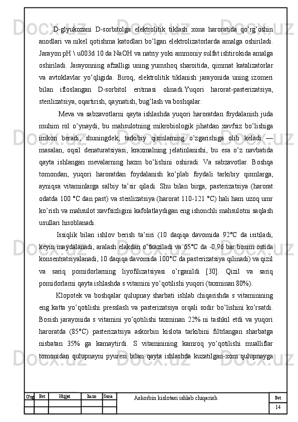 № Хужжат
Изм
14Bet
Askorbin kislotasi ishlab chiqarish SanaImzoBet
Hujjat
O'zg D-glyukozani   D-sorbitolga   elektrolitik   tiklash   xona   haroratida   qo’rg’oshin
anodlari va nikel qotishma katodlari bo’lgan elektrolizatorlarda amalga oshiriladi.
Jarayon pH \ u003d 10 da NaOH va natriy yoki ammoniy sulfat ishtirokida amalga
oshiriladi.   Jarayonning   afzalligi   uning   yumshoq   sharoitida,   qimmat   katalizatorlar
va   avtoklavlar   yo’qligida.   Biroq,   elektrolitik   tiklanish   jarayonida   uning   izomeri
bilan   ifloslangan   D-sorbitol   eritmasi   olinadi.Yuqori   harorat-pasterizatsiya,
sterilizatsiya, oqartirish, qaynatish, bug’lash va boshqalar.
    Meva   va   sabzavotlarni   qayta   ishlashda   yuqori   haroratdan   foydalanish   juda
muhim   rol   o’ynaydi,   bu   mahsulotning   mikrobiologik   jihatdan   xavfsiz   bo’lishiga
imkon   beradi,   shuningdek,   tarkibiy   qismlarning   o’zgarishiga   olib   keladi   —
masalan,   oqsil   denaturatsiyasi,   kraxmalning   jelatinlanishi,   bu   esa   o’z   navbatida
qayta   ishlangan   mevalarning   hazm   bo’lishini   oshiradi.   Va   sabzavotlar.   Boshqa
tomondan,   yuqori   haroratdan   foydalanish   ko’plab   foydali   tarkibiy   qismlarga,
ayniqsa   vitaminlarga   salbiy   ta’sir   qiladi.   Shu   bilan   birga,   pasterizatsiya   (harorat
odatda 100 °C dan past) va sterilizatsiya (harorat 110-121 °C) hali ham uzoq umr
ko’rish va mahsulot xavfsizligini kafolatlaydigan eng ishonchli mahsulotni saqlash
usullari hisoblanadi.
  Issiqlik   bilan   ishlov   berish   ta’siri   (10   daqiqa   davomida   92°C   da   isitiladi,
keyin maydalanadi, aralash elakdan o’tkaziladi va 65°C da -0,96 bar bosim ostida
konsentratsiyalanadi, 10 daqiqa davomida 100°C da pasterizatsiya qilinadi) va qizil
va   sariq   pomidorlarning   liyofilizatsiyasi   o’rganildi   [30].   Qizil   va   sariq
pomidorlarni qayta ishlashda s vitamini yo’qotilishi yuqori (taxminan 80%).
  Klopotek   va   boshqalar   qulupnay   sharbati   ishlab   chiqarishda   s   vitaminining
eng   katta   yo’qotilishi   presslash   va   pasterizatsiya   orqali   sodir   bo’lishini   ko’rsatdi.
Bosish   jarayonida   s   vitamini   yo’qotilishi   taxminan   22%   ni   tashkil   etdi   va   yuqori
haroratda   (85°C)   pasterizatsiya   askorbin   kislota   tarkibini   filtrlangan   sharbatga
nisbatan   35%   ga   kamaytirdi.   S   vitaminining   kamroq   yo’qotilishi   mualliflar
tomonidan   qulupnayni   pyuresi   bilan   qayta   ishlashda   kuzatilgan-xom   qulupnayga 