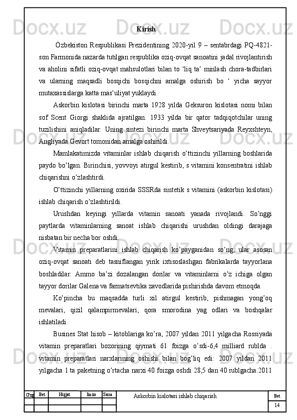 № Хужжат
Изм
14Bet
Askorbin kislotasi ishlab chiqarish SanaImzoBet
Hujjat
O'zg                                                         Kirish
  Òzbekiston   Respublikasi   Prezidentining   2020-yil   9  –   sentabrdagi   PQ-4821-
son Farmonida nazarda tutilgan respublika oziq-ovqat sanoatini jadal rivojlantirish
va aholini  sifatli  oziq-ovqat  mahsulotlari  bilan  to ‘liq ta’  minlash  chora-tadbirlari
va   ularning   maqsadli   bosqichi   bosqichni   amalga   oshirish   bo   ‘   yicha   sayyor
mutaxassislarga katta mas’uliyat yuklaydi.
Askorbin   kislotasi   birinchi   marta   1928   yilda   Geksuron   kislotasi   nomi   bilan
sof   Scent   Giorgi   shaklida   ajratilgan.   1933   yilda   bir   qator   tadqiqotchilar   uning
tuzilishini   aniqladilar.   Uning   sintezi   birinchi   marta   Shveytsariyada   Reyxshteyn,
Angliyada Gevort tomonidan amalga oshirildi.
Mamlakatimizda   vitaminlar   ishlab   chiqarish   o’ttizinchi   yillarning   boshlarida
paydo bo’lgan. Birinchisi, yovvoyi atirgul kestirib, s vitamini konsentratini ishlab
chiqarishni o’zlashtirdi.
O’ttizinchi   yillarning   oxirida   SSSRda   sintetik   s   vitamini   (askorbin   kislotasi)
ishlab chiqarish o’zlashtirildi.
Urushdan   keyingi   yillarda   vitamin   sanoati   yanada   rivojlandi.   So’nggi
paytlarda   vitaminlarning   sanoat   ishlab   chiqarishi   urushdan   oldingi   darajaga
nisbatan bir necha bor oshdi.
Vitamin   preparatlarini   ishlab   chiqarish   ko’payganidan   so’ng,   ular   asosan
oziq-ovqat   sanoati   deb   tasniflangan   yirik   ixtisoslashgan   fabrikalarda   tayyorlana
boshladilar.   Ammo   ba’zi   dozalangan   dorilar   va   vitaminlarni   o’z   ichiga   olgan
tayyor dorilar Galena va farmatsevtika zavodlarida pishirishda davom etmoqda.
Ko’pincha   bu   maqsadda   turli   xil   atirgul   kestirib,   pishmagan   yong’oq
mevalari,   qizil   qalampirmevalari,   qora   smorodina   yag   odlari   va   boshqalar
ishlatiladi.
Busines Stat hisob – kitoblariga ko’ra, 2007 yildan 2011 yilgacha Rossiyada
vitamin   preparatlari   bozorining   qiymati   61   foizga   o’sdi-6,4   milliard   rublda   .
vitamin   preparatlari   narxlarining   oshishi   bilan   bog’liq   edi:   2007   yildan   2011
yilgacha 1 ta paketning o’rtacha narxi 40 foizga oshdi 28,5 dan 40 rublgacha.2011 