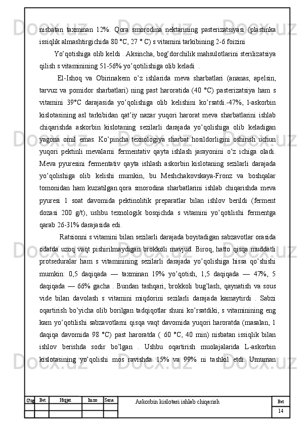 № Хужжат
Изм
14Bet
Askorbin kislotasi ishlab chiqarish SanaImzoBet
Hujjat
O'zg nisbatan   taxminan   12%.   Qora   smorodina   nektarining   pasterizatsiyasi   (plastinka
issiqlik almashtirgichida 80 °C, 27 ° C) s vitamini tarkibining 2-6 foizini 
Yo’qotishiga olib keldi . Aksincha, bog’dorchilik mahsulotlarini sterilizatsiya
qilish s vitaminining 51-56% yo’qotilishiga olib keladi  .
  El-Ishoq   va   Obirinakem   o’z   ishlarida   meva   sharbatlari   (ananas,   apelsin,
tarvuz   va   pomidor   sharbatlari)   ning   past   haroratida   (40   °C)   pasterizatsiya   ham   s
vitamini   39°C   darajasida   yo’qolishiga   olib   kelishini   ko’rsatdi.-47%,   l-askorbin
kislotasining   asl   tarkibidan   qat’iy   nazar   yuqori   harorat   meva   sharbatlarini   ishlab
chiqarishda   askorbin   kislotaning   sezilarli   darajada   yo’qolishiga   olib   keladigan
yagona   omil   emas.   Ko’pincha   texnologiya   sharbat   hosildorligini   oshirish   uchun
yuqori   pektinli   mevalarni   fermentativ   qayta   ishlash   jarayonini   o’z   ichiga   oladi.
Meva   pyuresini   fermentativ   qayta   ishlash   askorbin   kislotaning   sezilarli   darajada
yo’qolishiga   olib   kelishi   mumkin,   bu   Meshchakovskaya-Fronz   va   boshqalar
tomonidan   ham   kuzatilgan.qora   smorodina   sharbatlarini   ishlab   chiqarishda   meva
pyuresi   1   soat   davomida   pektinolitik   preparatlar   bilan   ishlov   berildi   (ferment
dozasi   200   g/t),   ushbu   texnologik   bosqichda   s   vitamini   yo’qotilishi   fermentga
qarab 26-31% darajasida edi. 
   Ratsionni s vitamini bilan sezilarli darajada boyitadigan sabzavotlar orasida
odatda   uzoq   vaqt   pishirilmaydigan   brokkoli   mavjud.   Biroq,   hatto   qisqa   muddatli
protseduralar   ham   s   vitaminining   sezilarli   darajada   yo’qolishiga   hissa   qo’shishi
mumkin:   0,5   daqiqada   —   taxminan   19%   yo’qotish,   1,5   daqiqada   —   47%,   5
daqiqada   —   66%   gacha   .   Bundan   tashqari,   brokkoli   bug’lash,   qaynatish   va   sous
vide   bilan   davolash   s   vitamini   miqdorini   sezilarli   darajada   kamaytirdi   .   Sabzi
oqartirish bo’yicha olib borilgan  tadqiqotlar  shuni  ko’rsatdiki, s  vitaminining eng
kam   yo’qotilishi   sabzavotlarni  qisqa   vaqt   davomida  yuqori  haroratda  (masalan,  1
daqiqa   davomida   98   °C)   past   haroratda   (   60   °C,   40   min)   nisbatan   issiqlik   bilan
ishlov   berishda   sodir   bo’lgan   .   Ushbu   oqartirish   muolajalarida   L-askorbin
kislotasining   yo’qolishi   mos   ravishda   15%   va   99%   ni   tashkil   etdi.   Umuman 