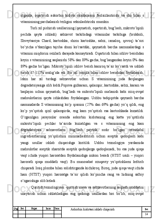 № Хужжат
Изм
14Bet
Askorbin kislotasi ishlab chiqarish SanaImzoBet
Hujjat
O'zg olganda,   oqartirish   askorbin   kislota   oksidazasini   faolsizlantirishi   va   shu   bilan   s
vitaminining parchalanish tezligini sekinlashtirishi mumkin .
  Turli xil pishirish usullarining (qaynatish, oqartirish, bug’lash, mikroto’lqinli
pechda   qayta   ishlash)   sabzavot   tarkibidagi   vitaminlar   tarkibiga   (brokkoli,
Shveytsariya   Chard,   kartoshka,   shirin   kartoshka,   sabzi,   ismaloq,   qovoq)   ta’siri
bo’yicha   o’tkazilgan   tajriba   shuni   ko’rsatdiki,   qaynatish   barcha   namunalardagi   s
vitamini miqdorini sezilarli darajada kamaytiradi. Oqartirish bilan ishlov berishdan
keyin s vitaminining saqlanishi 58% dan 89% gacha, bug’langandan keyin 0% dan
89% gacha bo’lgan. Mikroto’lqinli ishlov berish kamroq ta’sir ko’rsatdi va ushlab
turish   67-112%   oralig’ida   edi   .Bir   xil   issiqlik   bilan   ishlov  berishdan   foydalanish,
lekin   har   xil   turdagi   sabzavotlar   uchun   S   vitaminining   juda   farqlangan
degradatsiyasiga olib keldi.Popova gulkaram, qalampir, kartoshka, sabzi, karam va
baqlajon   uchun   qaynatish,   bug’lash   va   mikroto’lqinli   nurlanish   kabi   oziq-ovqat
mahsulotlarini   qayta   ishlashdan   foydalangan.   Ushbu   tadqiqotda   qaynash   barcha
namunalarda   S   vitaminining   ko’p   qismini   (27%   dan   69%   gacha)   yo’q   qildi,   eng
ko’p   yo’qotish   qizil   qalampirda,   eng   kam   yo’qotish   esa   kartoshkada   kuzatildi.
O’rganilgan   jarayonlar   orasida   askorbin   kislotaning   eng   katta   yo’qotilishi
mikroto’lqinli   pechlar   ta’sirida   kuzatilgan   va   s   vitaminining   eng   kam
degradatsiyasi   sabzavotlarni   bug’lash   paytida   sodir   bo’lgan   termolabil
ingredientlarning   yo’qolishini   minimallashtirish   uchun   aseptik   qadoqlash   kabi
yangi   usullar   ishlab   chiqarishga   kiritildi.   Ushbu   texnologiya   yordamida
mahsulotlar   aseptik   sharoitda   aseptik   qadoqlarga   qadoqlanadi,   bu   esa   juda   qisqa
vaqt   ichida   yuqori   haroratdan   foydalanishga   imkon   beradi   (HTST   usuli   –   yuqori
haroratli   qisqa   muddatli   vaqt).   Bu   munosabat   ozuqaviy   yo’qotishlarni   keltirib
chiqaradi Issiq plomba bilan solishtirganda kichikroq. Biroq, juda qisqa vaqt ichida
ham   (HTST)   yuqori   haroratga   ta’sir   qilish   ko’pincha   rang   va   hidning   salbiy
o’zgarishiga olib keladi .
   Quritish texnologiyasi -quritish meva va sabzavotlarning saqlash muddatini
uzaytirish   uchun   ishlatiladigan   eng   qadimgi   usullardan   biri   bo’lib,   oziq-ovqat 