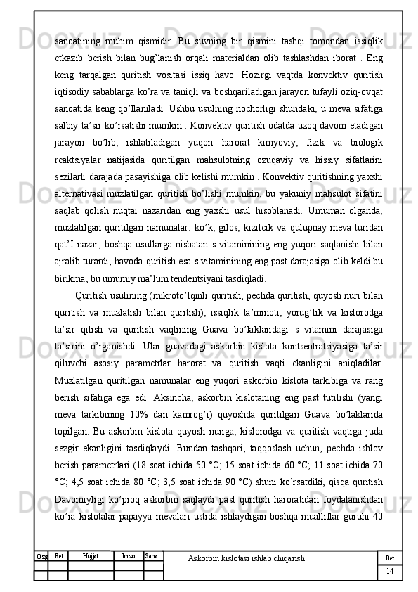 № Хужжат
Изм
14Bet
Askorbin kislotasi ishlab chiqarish SanaImzoBet
Hujjat
O'zg sanoatining   muhim   qismidir.   Bu   suvning   bir   qismini   tashqi   tomondan   issiqlik
etkazib   berish   bilan   bug’lanish   orqali   materialdan   olib   tashlashdan   iborat   .   Eng
keng   tarqalgan   quritish   vositasi   issiq   havo.   Hozirgi   vaqtda   konvektiv   quritish
iqtisodiy sabablarga ko’ra va taniqli va boshqariladigan jarayon tufayli oziq-ovqat
sanoatida  keng  qo’llaniladi.  Ushbu  usulning  nochorligi   shundaki,  u meva  sifatiga
salbiy ta’sir ko’rsatishi mumkin . Konvektiv quritish odatda uzoq davom etadigan
jarayon   bo’lib,   ishlatiladigan   yuqori   harorat   kimyoviy,   fizik   va   biologik
reaktsiyalar   natijasida   quritilgan   mahsulotning   ozuqaviy   va   hissiy   sifatlarini
sezilarli darajada pasayishiga olib kelishi mumkin . Konvektiv quritishning yaxshi
alternativasi   muzlatilgan   quritish   bo’lishi   mumkin,   bu   yakuniy   mahsulot   sifatini
saqlab   qolish   nuqtai   nazaridan   eng   yaxshi   usul   hisoblanadi.   Umuman   olganda,
muzlatilgan   quritilgan   namunalar:   ko’k,   gilos,   kızılcık   va   qulupnay   meva   turidan
qat’I   nazar,   boshqa   usullarga   nisbatan   s   vitaminining   eng   yuqori   saqlanishi   bilan
ajralib turardi, havoda quritish esa s vitaminining eng past darajasiga olib keldi.bu
birikma, bu umumiy ma’lum tendentsiyani tasdiqladi.
Quritish usulining (mikroto’lqinli quritish, pechda quritish, quyosh nuri bilan
quritish   va   muzlatish   bilan   quritish),   issiqlik   ta’minoti,   yorug’lik   va   kislorodga
ta’sir   qilish   va   quritish   vaqtining   Guava   bo’laklaridagi   s   vitamini   darajasiga
ta’sirini   o’rganishdi.   Ular   guavadagi   askorbin   kislota   kontsentratsiyasiga   ta’sir
qiluvchi   asosiy   parametrlar   harorat   va   quritish   vaqti   ekanligini   aniqladilar.
Muzlatilgan   quritilgan   namunalar   eng   yuqori   askorbin   kislota   tarkibiga   va   rang
berish   sifatiga   ega   edi.   Aksincha,   askorbin   kislotaning   eng   past   tutilishi   (yangi
meva   tarkibining   10%   dan   kamrog’i)   quyoshda   quritilgan   Guava   bo’laklarida
topilgan.   Bu   askorbin   kislota   quyosh   nuriga,   kislorodga   va   quritish   vaqtiga   juda
sezgir   ekanligini   tasdiqlaydi.   Bundan   tashqari,   taqqoslash   uchun,   pechda   ishlov
berish parametrlari (18 soat ichida 50 °C; 15 soat ichida 60 °C; 11 soat ichida 70
°C; 4,5 soat  ichida 80 °C;  3,5 soat ichida 90 °C) shuni  ko’rsatdiki, qisqa quritish
Davomiyligi   ko’proq   askorbin   saqlaydi   past   quritish   haroratidan   foydalanishdan
ko’ra   kislotalar   papayya   mevalari   ustida   ishlaydigan   boshqa   mualliflar   guruhi   40 