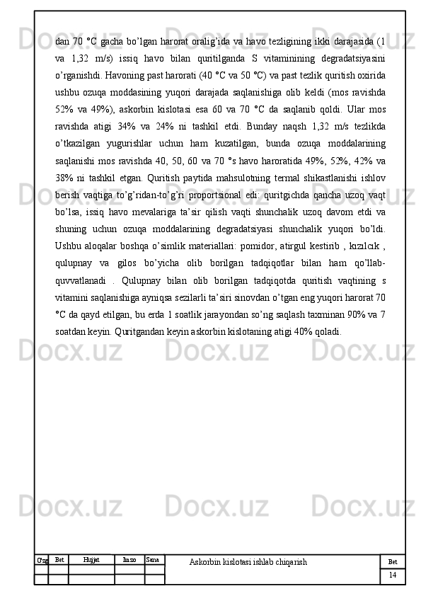№ Хужжат
Изм
14Bet
Askorbin kislotasi ishlab chiqarish SanaImzoBet
Hujjat
O'zg dan 70 °C gacha bo’lgan harorat  oralig’ida va havo tezligining ikki  darajasida (1
va   1,32   m/s)   issiq   havo   bilan   quritilganda   S   vitaminining   degradatsiyasini
o’rganishdi. Havoning past harorati (40 °C va 50 °C) va past tezlik quritish oxirida
ushbu   ozuqa   moddasining   yuqori   darajada   saqlanishiga   olib   keldi   (mos   ravishda
52%   va   49%),   askorbin   kislotasi   esa   60   va   70   °C   da   saqlanib   qoldi.   Ular   mos
ravishda   atigi   34%   va   24%   ni   tashkil   etdi.   Bunday   naqsh   1,32   m/s   tezlikda
o’tkazilgan   yugurishlar   uchun   ham   kuzatilgan,   bunda   ozuqa   moddalarining
saqlanishi   mos   ravishda   40,   50,   60   va   70   °s   havo   haroratida   49%,   52%,   42%   va
38%   ni   tashkil   etgan.   Quritish   paytida   mahsulotning   termal   shikastlanishi   ishlov
berish   vaqtiga   to’g’ridan-to’g’ri   proportsional   edi:   quritgichda   qancha   uzoq   vaqt
bo’lsa,   issiq   havo   mevalariga   ta’sir   qilish   vaqti   shunchalik   uzoq   davom   etdi   va
shuning   uchun   ozuqa   moddalarining   degradatsiyasi   shunchalik   yuqori   bo’ldi.
Ushbu   aloqalar   boshqa   o’simlik   materiallari:   pomidor,   atirgul   kestirib   ,   kızılcık   ,
qulupnay   va   gilos   bo’yicha   olib   borilgan   tadqiqotlar   bilan   ham   qo’llab-
quvvatlanadi   .   Qulupnay   bilan   olib   borilgan   tadqiqotda   quritish   vaqtining   s
vitamini saqlanishiga ayniqsa sezilarli ta’siri sinovdan o’tgan eng yuqori harorat 70
°C da qayd etilgan, bu erda 1 soatlik jarayondan so’ng saqlash taxminan 90% va 7
soatdan keyin. Quritgandan keyin askorbin kislotaning atigi 40% qoladi.
                                                 